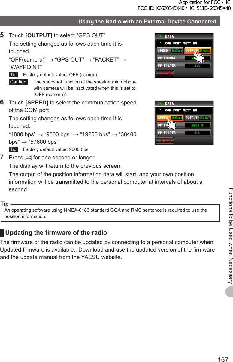 157Functions to be Used when NecessaryUsingtheRadiowithanExternalDeviceConnected5 Touch [OUTPUT] to select “GPS OUT”  The setting changes as follows each time it is touched.  “OFF(camera)” → “GPS OUT” → “PACKET” → “WAYPOINT” Tip   Factory default value: OFF (camera) Caution   The snapshot function of the speaker microphone with camera will be inactivated when this is set to “OFF (camera)”.$#%-$#%-%1/21465&apos;66+0)1((ECOGTC52&apos;&apos;&amp;92(+.6&apos;4176276᳁ᲾᲸᲸDRU#..92(14/#6 0/&apos;#Ჹ&amp;#6#6 Touch [SPEED] to select the communication speed of the COM port  The setting changes as follows each time it is touched.  “4800 bps” → “9600 bps” → “19200 bps” → “38400 bps” → “57600 bps” Tip   Factory default value: 9600 bps$#%-$#%-%1/21465&apos;66+0))2517652&apos;&apos;&amp;92(+.6&apos;4176276᳁ᲾᲸᲸDRU#..92(14/#6 0/&apos;#Ჹ&amp;#6#7 Press   for one second or longer  The display will return to the previous screen.  The output of the position information data will start, and your own position information will be transmitted to the personal computer at intervals of about a second.TipAn operating software using NMEA-0183 standard GGA and RMC sentence is required to use the position information.UpdatingthefirmwareoftheradioThe firmware of the radio can be updated by connecting to a personal computer when Updated firmware is available.. Download and use the updated version of the firmware and the update manual from the YAESU website.Application for FCC / IC FCC ID: K6620345X40 / IC: 511B-20345X40