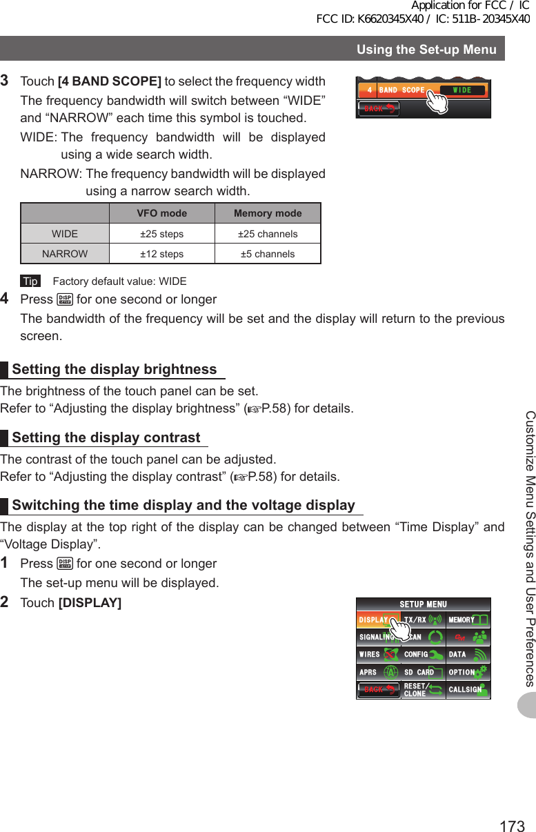 173Customize Menu Settings and User PreferencesUsingtheSet-upMenu3 Touch [4BANDSCOPE] to select the frequency width  The frequency bandwidth will switch between “WIDE” and “NARROW” each time this symbol is touched.  WIDE:  The frequency bandwidth will be displayed using a wide search width.  NARROW:  The frequency bandwidth will be displayed using a narrow search width.VFOmode MemorymodeWIDE ±25 steps ±25 channelsNARROW ±12 steps ±5 channels Tip   Factory default value: WIDE#0)&apos;41$#%-)4170&amp;%1.149+&amp;&apos;$#0&amp;5%12&apos;᲻᲼$#%-$#%-4 Press   for one second or longer  The bandwidth of the frequency will be set and the display will return to the previous screen.SettingthedisplaybrightnessThe brightness of the touch panel can be set.Refer to “Adjusting the display brightness” ( P.58) for details.SettingthedisplaycontrastThe contrast of the touch panel can be adjusted.Refer to “Adjusting the display contrast” ( P.58) for details.SwitchingthetimedisplayandthevoltagedisplayThe display at the top right of the display can be changed between “Time Display” and “Voltage Display”.1 Press   for one second or longer  The set-up menu will be displayed.2 Touch [DISPLAY]$#%-$#%-6:4:5&apos;672/&apos;074&apos;5&apos;6%.10&apos;%10(+)9Ჰ4&apos;55%#0&amp;+52.#;5+) 0#.+0)#245 126+105&amp;%#4&amp;/&apos;/14;&amp;#6#%#..5+) 0Application for FCC / IC FCC ID: K6620345X40 / IC: 511B-20345X40