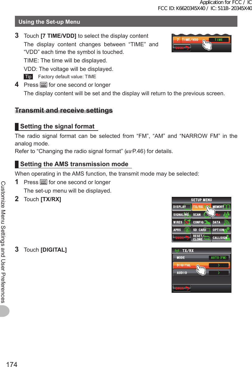 174Customize Menu Settings and User PreferencesUsingtheSet-upMenu3 Touch [7TIME/VDD] to select the display content  The display content changes between “TIME” and “VDD” each time the symbol is touched.  TIME: The time will be displayed.  VDD: The voltage will be displayed. Tip   Factory default value: TIME6+/&apos;.%&amp;%1064#56 ⌽6+/&apos;8&amp;&amp;ᲾᲿ$#%-$#%-4 Press   for one second or longer  The display content will be set and the display will return to the previous screen.TransmitandreceivesettingsSettingthesignalformatThe radio signal format can be selected from “FM”, “AM” and “NARROW FM” in the analog mode.Refer to “Changing the radio signal format” ( P.46) for details.SettingtheAMStransmissionmodeWhen operating in the AMS function, the transmit mode may be selected:1 Press   for one second or longer  The set-up menu will be displayed.2 Touch [TX/RX]$#%-$#%-6:4:5&apos;672/&apos;074&apos;5&apos;6%.10&apos;%10(+)9Ჰ4&apos;55%#0&amp;+52.#;5+) 0#.+0)#245 126+105&amp;%#4&amp;/&apos;/14;&amp;#6#%#..5+) 03 Touch [DIGITAL]$#%-$#%-6:4:ŻŻ/1&amp;&apos;&amp;+)+6#.#7&amp;+1#761(/Application for FCC / IC FCC ID: K6620345X40 / IC: 511B-20345X40