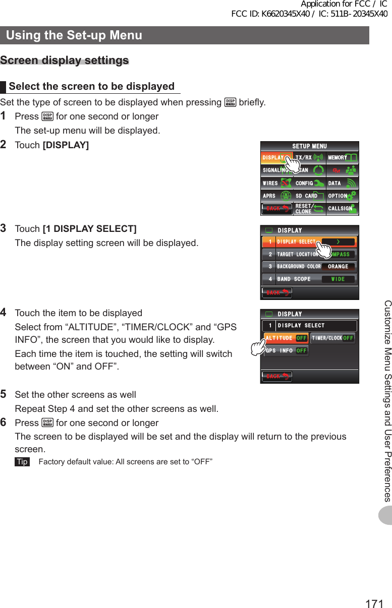 171Customize Menu Settings and User PreferencesUsingtheSet-upMenuScreendisplaysettingsSelectthescreentobedisplayedSet the type of screen to be displayed when pressing   briefly.1 Press   for one second or longer  The set-up menu will be displayed.2 Touch [DISPLAY]$#%-$#%-6:4:5&apos;672/&apos;074&apos;5&apos;6%.10&apos;%10(+)9Ჰ4&apos;55%#0&amp;+52.#;5+) 0#.+0)#245 126+105&amp;%#4&amp;/&apos;/14;&amp;#6#%#..5+) 03 Touch [1DISPLAYSELECT]  The display setting screen will be displayed.Ż6#4)&apos;6.1%#6+10&amp;+52.#;&amp;+52.#;5&apos;.&apos;%6#0)&apos;41$#%-)4170&amp;%1.14%1/2#559+&amp;&apos;$#0&amp;5%12&apos;ᲹᲺ᲻᲼$#%-$#%-4  Touch the item to be displayed  Select from “ALTITUDE”, “TIMER/CLOCK” and “GPS INFO”, the screen that you would like to display.  Each time the item is touched, the setting will switch between “ON” and OFF”.&amp;+52.#;)25+0(1#.6+67&amp;&apos;((1((1((16+/&apos;4%.1%-&amp;+52.#;5&apos;.&apos;%6Ჹ$#%-$#%-5  Set the other screens as well  Repeat Step 4 and set the other screens as well.6 Press   for one second or longer  The screen to be displayed will be set and the display will return to the previous screen. Tip   Factory default value: All screens are set to “OFF”Application for FCC / IC FCC ID: K6620345X40 / IC: 511B-20345X40