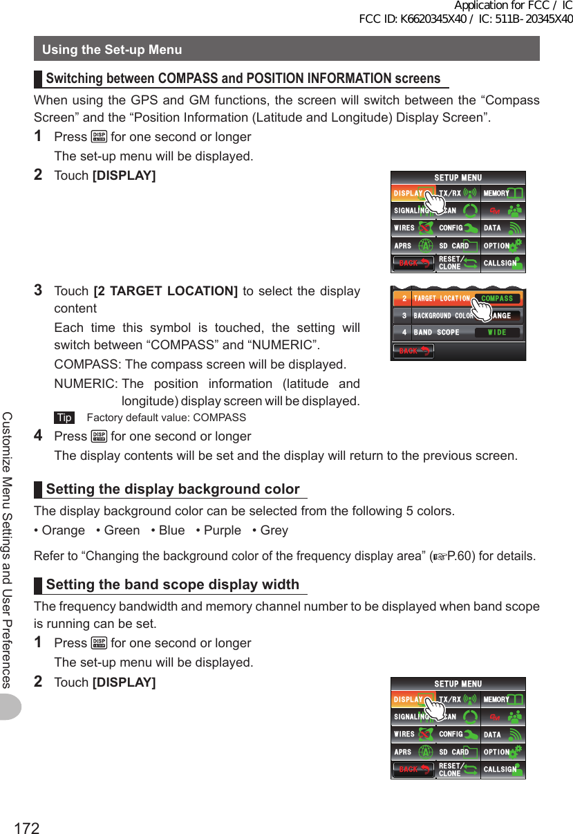 172Customize Menu Settings and User PreferencesUsingtheSet-upMenuSwitchingbetweenCOMPASSandPOSITIONINFORMATIONscreensWhen using the GPS and GM functions, the screen will switch between the “Compass Screen” and the “Position Information (Latitude and Longitude) Display Screen”.1 Press   for one second or longer  The set-up menu will be displayed.2 Touch [DISPLAY]$#%-$#%-6:4:5&apos;672/&apos;074&apos;5&apos;6%.10&apos;%10(+)9Ჰ4&apos;55%#0&amp;+52.#;5+) 0#.+0)#245 126+105&amp;%#4&amp;/&apos;/14;&amp;#6#%#..5+) 03 Touch [2TARGETLOCATION] to select the display content  Each time this symbol is touched, the setting will switch between “COMPASS” and “NUMERIC”.  COMPASS:  The compass screen will be displayed.  NUMERIC:  The position information (latitude and longitude) display screen will be displayed. Tip   Factory default value: COMPASSŻ6#4)&apos;6.1%#6+10&amp;+52.#;5&apos;.&apos;%6#0)&apos;41$#%-)4170&amp;%1.14%1/2#559+&amp;&apos;$#0&amp;5%12&apos;ᲹᲺ᲻᲼$#%-$#%-4 Press   for one second or longer  The display contents will be set and the display will return to the previous screen.SettingthedisplaybackgroundcolorThe display background color can be selected from the following 5 colors.• Orange   • Green   • Blue   • Purple   • GreyRefer to “Changing the background color of the frequency display area” ( P.60) for details.SettingthebandscopedisplaywidthThe frequency bandwidth and memory channel number to be displayed when band scope is running can be set.1 Press   for one second or longer  The set-up menu will be displayed.2 Touch [DISPLAY]$#%-$#%-6:4:5&apos;672/&apos;074&apos;5&apos;6%.10&apos;%10(+)9Ჰ4&apos;55%#0&amp;+52.#;5+) 0#.+0)#245 126+105&amp;%#4&amp;/&apos;/14;&amp;#6#%#..5+) 0Application for FCC / IC FCC ID: K6620345X40 / IC: 511B-20345X40