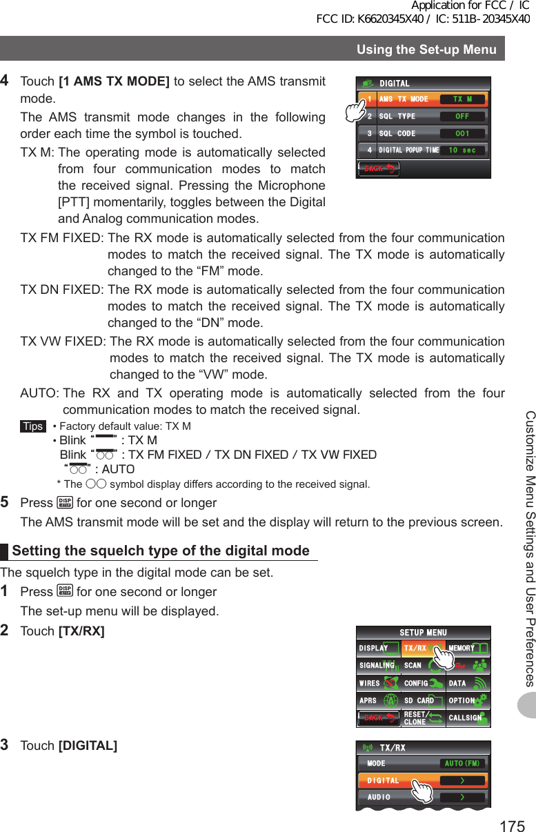 175Customize Menu Settings and User PreferencesUsingtheSet-upMenu4 Touch [1AMSTXMODE] to select the AMS transmit mode.  The AMS transmit mode changes in the following order each time the symbol is touched.  TX M:  The operating mode is automatically selected from four communication modes to match the received signal. Pressing the Microphone [PTT] momentarily, toggles between the Digital and Analog communication modes.$#%-$#%-((1: /6ᲸᲹᲸ53.6;2&apos;#/56:/1&amp;&apos;53.%1&amp;&apos;&amp;+)+6#.212726+/&apos;&amp;+)+6#.ᲹᲺ᲻᲼ UGE  TX FM FIXED:  The RX mode is automatically selected from the four communication modes to match the received signal. The TX mode is automatically changed to the “FM” mode.  TX DN FIXED:  The RX mode is automatically selected from the four communication modes to match the received signal. The TX mode is automatically changed to the “DN” mode.  TX VW FIXED:  The RX mode is automatically selected from the four communication modes to match the received signal. The TX mode is automatically changed to the “VW” mode.  AUTO:  The RX and TX operating mode is automatically selected from the four communication modes to match the received signal. Tips   •  Factory default value: TX M  •  Blink “▂      ” : TX M   Blink “▂○○” : TX FM FIXED / TX DN FIXED / TX VW FIXED    “▂○○” : AUTO * The ○○ symbol display differs according to the received signal.5 Press   for one second or longer  The AMS transmit mode will be set and the display will return to the previous screen.SettingthesquelchtypeofthedigitalmodeThe squelch type in the digital mode can be set.1 Press   for one second or longer  The set-up menu will be displayed.2 Touch [TX/RX]$#%-$#%-6:4:5&apos;672/&apos;074&apos;5&apos;6%.10&apos;%10(+)9Ჰ4&apos;55%#0&amp;+52.#;5+) 0#.+0)#245 126+105&amp;%#4&amp;/&apos;/14;&amp;#6#%#..5+) 03 Touch [DIGITAL]6:4:ŻŻ/1&amp;&apos;&amp;+)+6#.#7&amp;+1#761(/Application for FCC / IC FCC ID: K6620345X40 / IC: 511B-20345X40