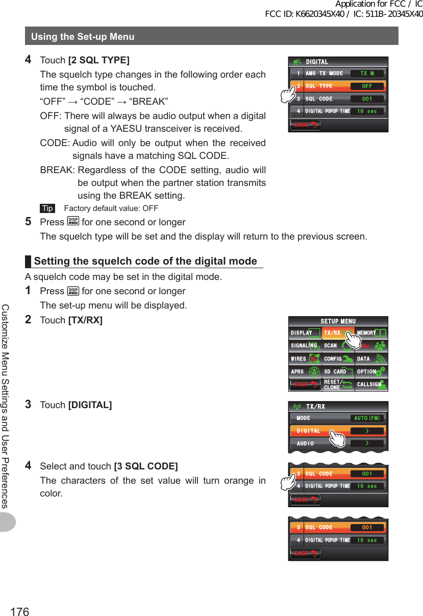 176Customize Menu Settings and User PreferencesUsingtheSet-upMenu4 Touch [2SQLTYPE]  The squelch type changes in the following order each time the symbol is touched.  “OFF” → “CODE” → “BREAK”  OFF:  There will always be audio output when a digital signal of a YAESU transceiver is received.  CODE:  Audio will only be output when the received signals have a matching SQL CODE.  BREAK:  Regardless of the CODE setting, audio will be output when the partner station transmits using the BREAK setting. Tip   Factory default value: OFF$#%-$#%-(: /6(1ᲸᲹᲸ53.6;2&apos;#/56:/1&amp;&apos;53.%1&amp;&apos;&amp;+)+6#.212726+/&apos;&amp;+)+6#.ᲹᲺ᲻᲼ UGE5 Press   for one second or longer  The squelch type will be set and the display will return to the previous screen.SettingthesquelchcodeofthedigitalmodeA squelch code may be set in the digital mode.1 Press   for one second or longer  The set-up menu will be displayed.2 Touch [TX/RX]$#%-$#%-6:4:5&apos;672/&apos;074&apos;5&apos;6%.10&apos;%10(+)9Ჰ4&apos;55%#0&amp;+52.#;5+) 0#.+0)#245 126+105&amp;%#4&amp;/&apos;/14;&amp;#6#%#..5+) 03 Touch [DIGITAL]6:4:ŻŻ/1&amp;&apos;&amp;+)+6#.#7&amp;+1#761(/4  Select and touch [3SQLCODE]   The characters of the set value will turn orange in color.$#%-$#%-((1ᲸᲹᲸ53.6;2&apos;53.%1&amp;&apos;&amp;+)+6#.212726+/&apos;Ჺ᲻᲼ UGE$#%-$#%-((1ᲸᲹᲸ53.6;2&apos;53.%1&amp;&apos;&amp;+)+6#.212726+/&apos;Ჺ᲻᲼ UGEApplication for FCC / IC FCC ID: K6620345X40 / IC: 511B-20345X40