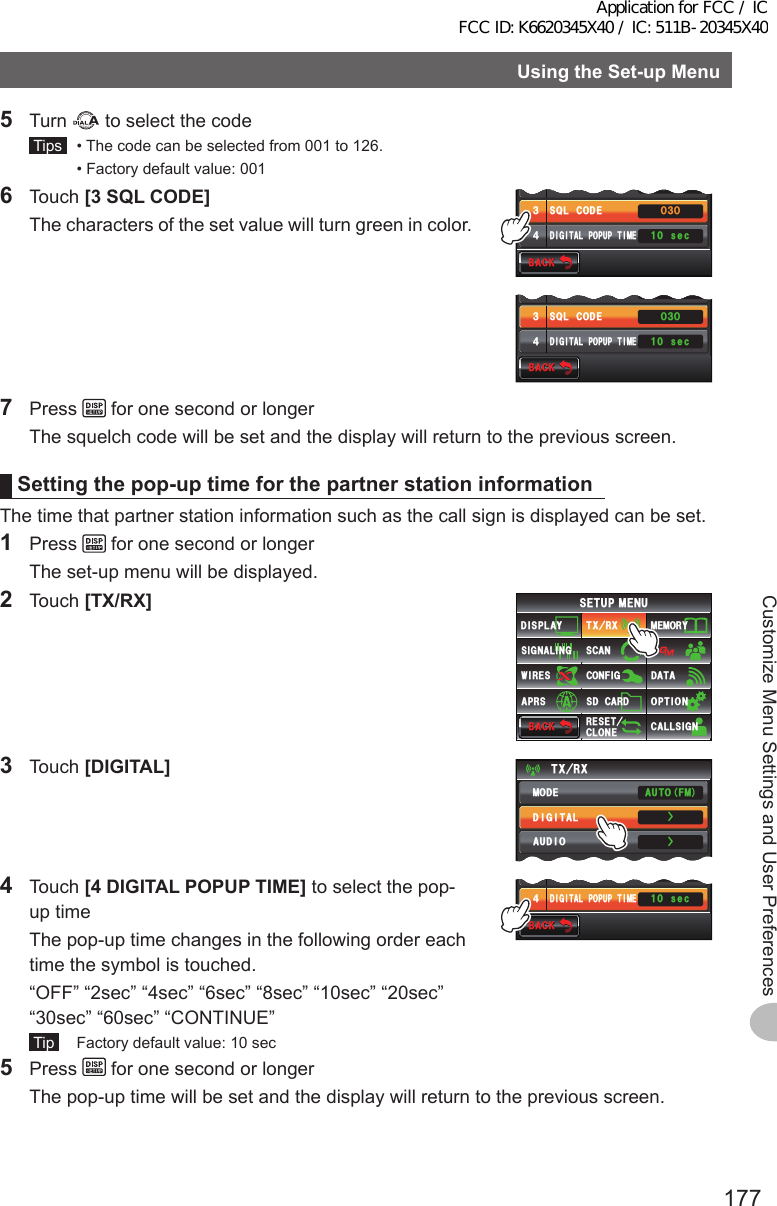 177Customize Menu Settings and User PreferencesUsingtheSet-upMenu5 Turn   to select the code Tips   • The code can be selected from 001 to 126.  • Factory default value: 0016 Touch [3SQLCODE]  The characters of the set value will turn green in color.$#%-$#%-((1᲻ᲸᲸ53.6;2&apos;53.%1&amp;&apos;&amp;+)+6#.212726+/&apos;Ჺ᲻᲼ UGE$#%-$#%-((1᲻ᲸᲸ53.6;2&apos;53.%1&amp;&apos;&amp;+)+6#.212726+/&apos;Ჺ᲻᲼ UGE7 Press   for one second or longer  The squelch code will be set and the display will return to the previous screen.Settingthepop-uptimeforthepartnerstationinformationThe time that partner station information such as the call sign is displayed can be set.1 Press   for one second or longer  The set-up menu will be displayed.2 Touch [TX/RX]$#%-$#%-6:4:5&apos;672/&apos;074&apos;5&apos;6%.10&apos;%10(+)9Ჰ4&apos;55%#0&amp;+52.#;5+) 0#.+0)#245 126+105&amp;%#4&amp;/&apos;/14;&amp;#6#%#..5+) 03 Touch [DIGITAL]6:4:ŻŻ/1&amp;&apos;&amp;+)+6#.#7&amp;+1#761(/4 Touch [4DIGITALPOPUPTIME] to select the pop-up time  The pop-up time changes in the following order each time the symbol is touched.  “OFF” “2sec” “4sec” “6sec” “8sec” “10sec” “20sec” “30sec” “60sec” “CONTINUE” Tip   Factory default value: 10 sec$#%-$#%-ᲸᲹᲸ53.%1&amp;&apos;&amp;+)+6#.212726+/&apos;᲻᲼ UGE5 Press   for one second or longer  The pop-up time will be set and the display will return to the previous screen.Application for FCC / IC FCC ID: K6620345X40 / IC: 511B-20345X40