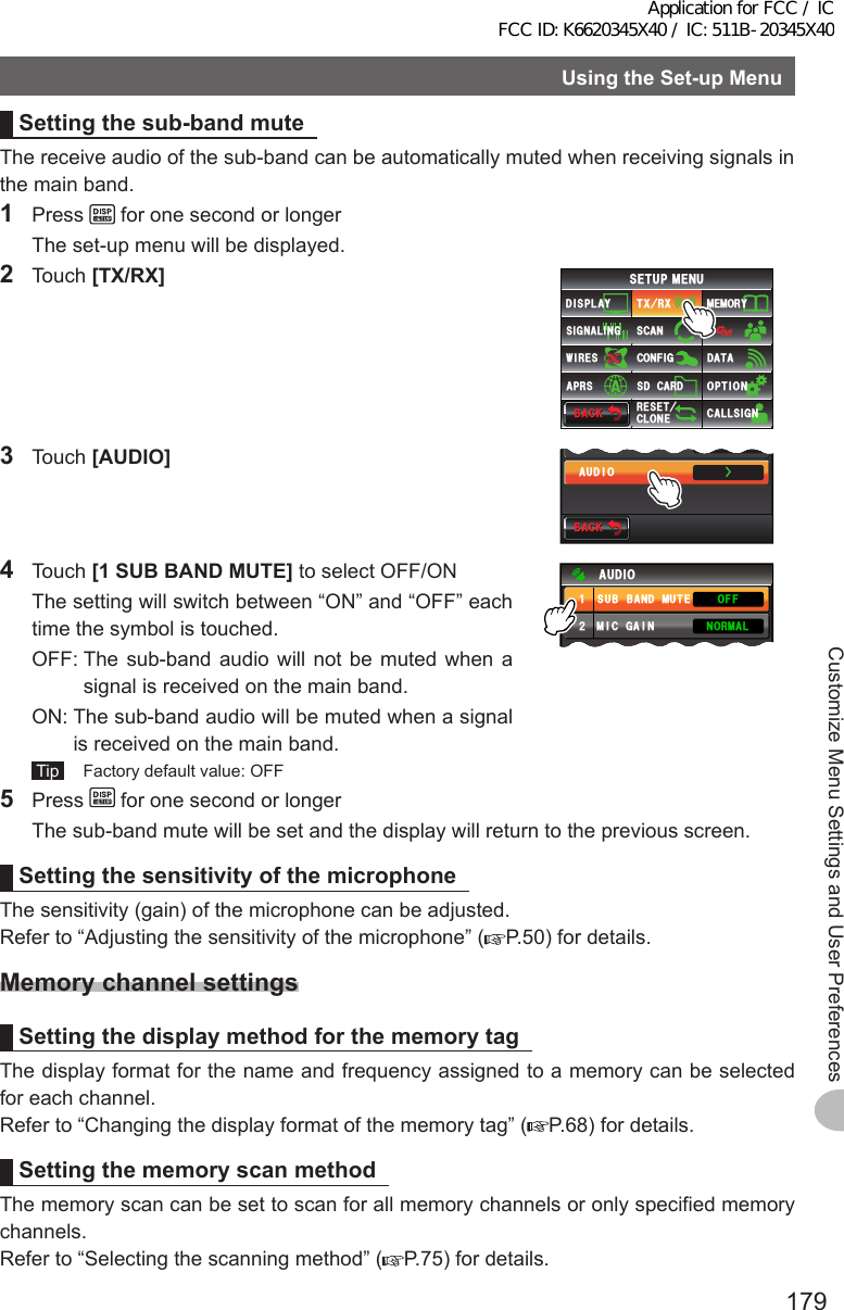 179Customize Menu Settings and User PreferencesUsingtheSet-upMenuSettingthesub-bandmuteThe receive audio of the sub-band can be automatically muted when receiving signals in the main band.1 Press   for one second or longer  The set-up menu will be displayed.2 Touch [TX/RX]$#%-$#%-6:4:5&apos;672/&apos;074&apos;5&apos;6%.10&apos;%10(+)9Ჰ4&apos;55%#0&amp;+52.#;5+) 0#.+0)#245 126+105&amp;%#4&amp;/&apos;/14;&amp;#6#%#..5+) 03 Touch [AUDIO]$#%-$#%-ŻŻ&amp;+)+6#.#7&amp;+14 Touch [1SUBBANDMUTE] to select OFF/ON  The setting will switch between “ON” and “OFF” each time the symbol is touched.  OFF:  The sub-band audio will not be muted when a signal is received on the main band.  ON:  The sub-band audio will be muted when a signal is received on the main band. Tip   Factory default value: OFF((1014/#./+%)#+057$$#0&amp;/76&apos;#7&amp;+1ᲹᲺ5 Press   for one second or longer  The sub-band mute will be set and the display will return to the previous screen.SettingthesensitivityofthemicrophoneThe sensitivity (gain) of the microphone can be adjusted.Refer to “Adjusting the sensitivity of the microphone” ( P.50) for details.MemorychannelsettingsSettingthedisplaymethodforthememorytagThe display format for the name and frequency assigned to a memory can be selected for each channel.Refer to “Changing the display format of the memory tag” ( P.68) for details.SettingthememoryscanmethodThe memory scan can be set to scan for all memory channels or only specified memory channels.Refer to “Selecting the scanning method” ( P.75) for details.Application for FCC / IC FCC ID: K6620345X40 / IC: 511B-20345X40