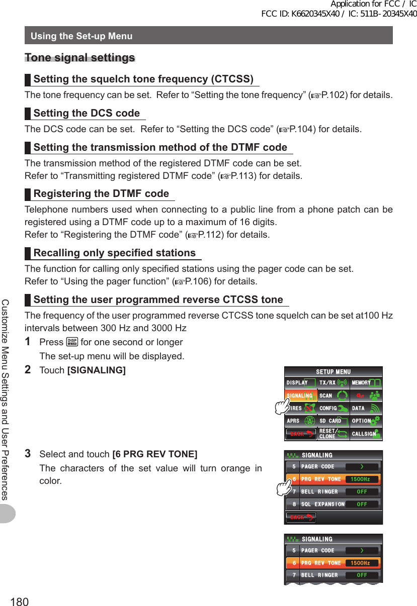 180Customize Menu Settings and User PreferencesUsingtheSet-upMenuTonesignalsettingsSettingthesquelchtonefrequency(CTCSS)The tone frequency can be set.  Refer to “Setting the tone frequency” ( P.102) for details.SettingtheDCScodeThe DCS code can be set.  Refer to “Setting the DCS code” ( P.104) for details.SettingthetransmissionmethodoftheDTMFcodeThe transmission method of the registered DTMF code can be set.Refer to “Transmitting registered DTMF code” ( P.113) for details.RegisteringtheDTMFcodeTelephone numbers used when connecting to a public line from a phone patch can be registered using a DTMF code up to a maximum of 16 digits.Refer to “Registering the DTMF code” ( P.112) for details.RecallingonlyspecifiedstationsThe function for calling only specified stations using the pager code can be set.Refer to “Using the pager function” ( P.106) for details.SettingtheuserprogrammedreverseCTCSStoneThe frequency of the user programmed reverse CTCSS tone squelch can be set at100 Hz intervals between 300 Hz and 3000 Hz1 Press   for one second or longer  The set-up menu will be displayed.2 Touch [SIGNALING]$#%-$#%-6:4:5&apos;672/&apos;074&apos;5&apos;6%.10&apos;%10(+)9Ჰ4&apos;55%#0&amp;+52.#;5+) 0#.+0)#245 126+105&amp;%#4&amp;/&apos;/14;&amp;#6#%#..5+) 03  Select and touch [6PRGREVTONE]  The characters of the set value will turn orange in color.$#%-$#%-24)4&apos;8610&apos;2#)&apos;4%1&amp;&apos;53.&apos;:2#05+10$&apos;..4+0)&apos;45+) 0#.+0)1((1((*\ᲸᲸᲹᲽᲽᲾᲿ᳀Ż24)4&apos;8610&apos;2#)&apos;4%1&amp;&apos;53. &apos;:2#05+10$&apos;..4+0)&apos;45+) 0#.+0)1((1((*\ᲸᲸᲹᲽᲽᲾᲿ᳀ŻApplication for FCC / IC FCC ID: K6620345X40 / IC: 511B-20345X40
