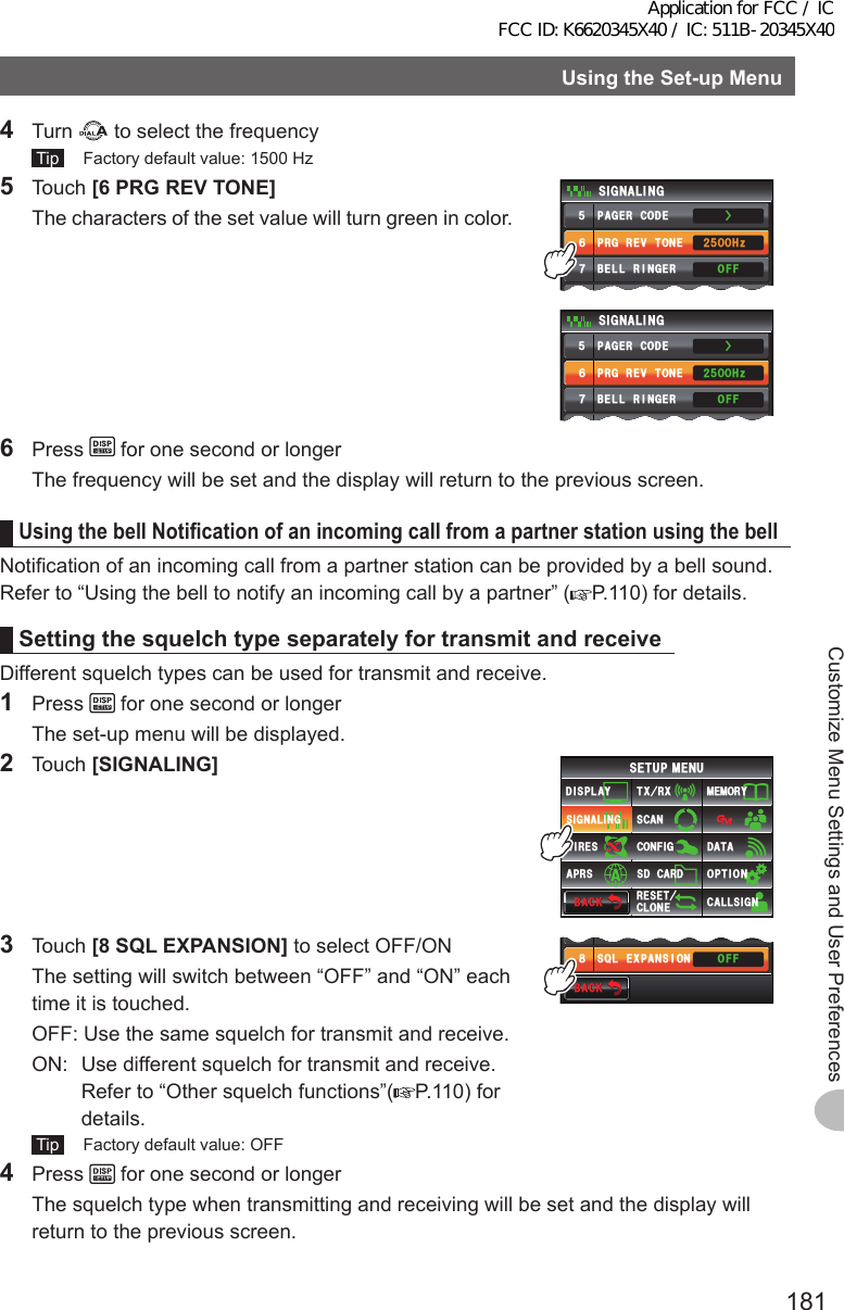 181Customize Menu Settings and User PreferencesUsingtheSet-upMenu4 Turn   to select the frequency Tip   Factory default value: 1500 Hz5 Touch [6PRGREVTONE]  The characters of the set value will turn green in color.24)4&apos;8610&apos;2#)&apos;4%1&amp;&apos;53. &apos;:2#05+10$&apos;..4+0)&apos;45+) 0#.+0)1((1((*\ᲸᲸᲺᲽᲽᲾᲿ᳀Ż24)4&apos;8610&apos;2#)&apos;4%1&amp;&apos;53. &apos;:2#05+10$&apos;..4+0)&apos;45+) 0#.+0)1((1((*\ᲸᲸᲺᲽᲽᲾᲿ᳀Ż6 Press   for one second or longer  The frequency will be set and the display will return to the previous screen.UsingthebellNotificationofanincomingcallfromapartnerstationusingthebellNotification of an incoming call from a partner station can be provided by a bell sound.Refer to “Using the bell to notify an incoming call by a partner” ( P.110) for details.SettingthesquelchtypeseparatelyfortransmitandreceiveDifferent squelch types can be used for transmit and receive.1 Press   for one second or longer  The set-up menu will be displayed.2 Touch [SIGNALING]$#%-$#%-6:4:5&apos;672/&apos;074&apos;5&apos;6%.10&apos;%10(+)9Ჰ4&apos;55%#0&amp;+52.#;5+) 0#.+0)#245 126+105&amp;%#4&amp;/&apos;/14;&amp;#6#%#..5+) 03 Touch [8SQLEXPANSION] to select OFF/ON  The setting will switch between “OFF” and “ON” each time it is touched.  OFF:  Use the same squelch for transmit and receive.  ON:   Use different squelch for transmit and receive. Refer to “Other squelch functions”( P.110) for details. Tip   Factory default value: OFF$#%-$#%-53.&apos;:2#05+10$&apos;..4+0)&apos;4 1((1((Ჿ᳀4 Press   for one second or longer  The squelch type when transmitting and receiving will be set and the display will return to the previous screen.Application for FCC / IC FCC ID: K6620345X40 / IC: 511B-20345X40