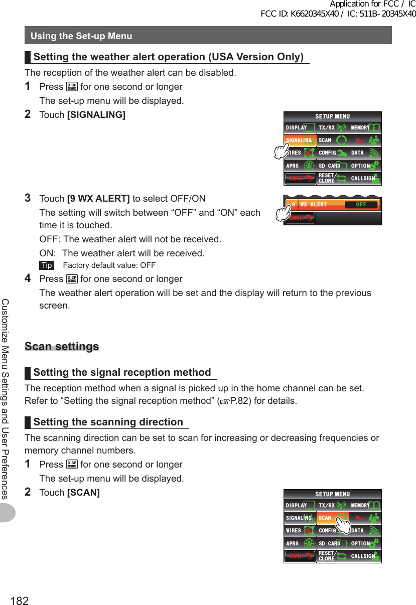 182Customize Menu Settings and User PreferencesUsingtheSet-upMenuSettingtheweatheralertoperation(USAVersionOnly)The reception of the weather alert can be disabled.1 Press   for one second or longer  The set-up menu will be displayed.2 Touch [SIGNALING]$#%-$#%-6:4:5&apos;672/&apos;074&apos;5&apos;6%.10&apos;%10(+)9Ჰ4&apos;55%#0&amp;+52.#;5+) 0#.+0)#245 126+105&amp;%#4&amp;/&apos;/14;&amp;#6#%#..5+) 03 Touch [9WXALERT] to select OFF/ON  The setting will switch between “OFF” and “ON” each time it is touched.  OFF:  The weather alert will not be received.  ON:   The weather alert will be received. Tip   Factory default value: OFF$#%-$#%-9:#.&apos;46$&apos;..4+0)&apos;4 1((1((Ჿ4 Press   for one second or longer  The weather alert operation will be set and the display will return to the previous screen.ScansettingsSettingthesignalreceptionmethodThe reception method when a signal is picked up in the home channel can be set.Refer to “Setting the signal reception method” ( P.82) for details.SettingthescanningdirectionThe scanning direction can be set to scan for increasing or decreasing frequencies or memory channel numbers.1 Press   for one second or longer  The set-up menu will be displayed.2 Touch [SCAN]$#%-$#%-6:4:5&apos;672/&apos;074&apos;5&apos;6%.10&apos;%10(+)9Ჰ4&apos;55%#0&amp;+52.#;5+) 0#.+0)#245 126+105&amp;%#4&amp;/&apos;/14;&amp;#6#%#..5+) 0Application for FCC / IC FCC ID: K6620345X40 / IC: 511B-20345X40
