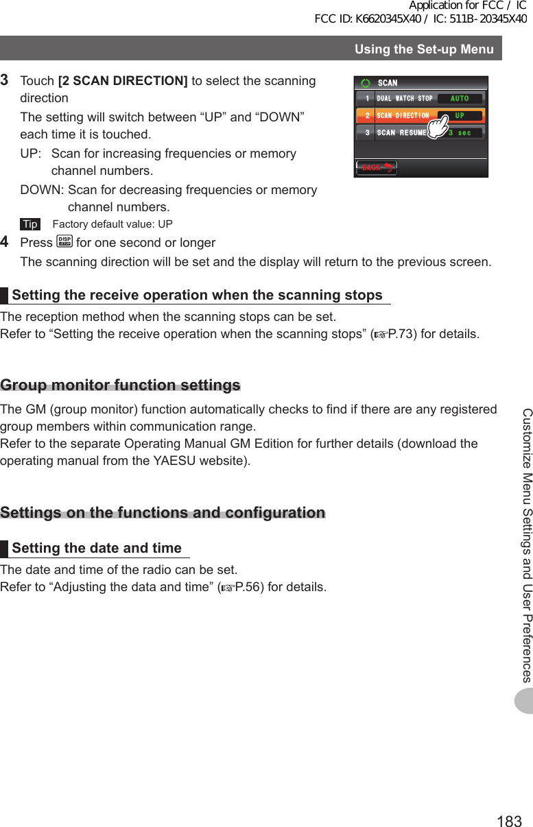 183Customize Menu Settings and User PreferencesUsingtheSet-upMenu3 Touch [2SCANDIRECTION] to select the scanning direction  The setting will switch between “UP” and “DOWN” each time it is touched.  UP:    Scan for increasing frequencies or memory channel numbers.  DOWN:  Scan for decreasing frequencies or memory channel numbers. Tip   Factory default value: UP$#%-$#%-UGE5%#05%#04&apos;57/&apos;5%#0&amp;+4&apos;%6+10᲻ᲹᲺ᲻#761&amp;7#.9#6%*5612724 Press   for one second or longer  The scanning direction will be set and the display will return to the previous screen.SettingthereceiveoperationwhenthescanningstopsThe reception method when the scanning stops can be set.Refer to “Setting the receive operation when the scanning stops” ( P.73) for details.GroupmonitorfunctionsettingsThe GM (group monitor) function automatically checks to find if there are any registered group members within communication range.Refer to the separate Operating Manual GM Edition for further details (download the operating manual from the YAESU website).SettingsonthefunctionsandconfigurationSettingthedate and timeThe date and time of the radio can be set.Refer to “Adjusting the data and time” ( P.56) for details.Application for FCC / IC FCC ID: K6620345X40 / IC: 511B-20345X40