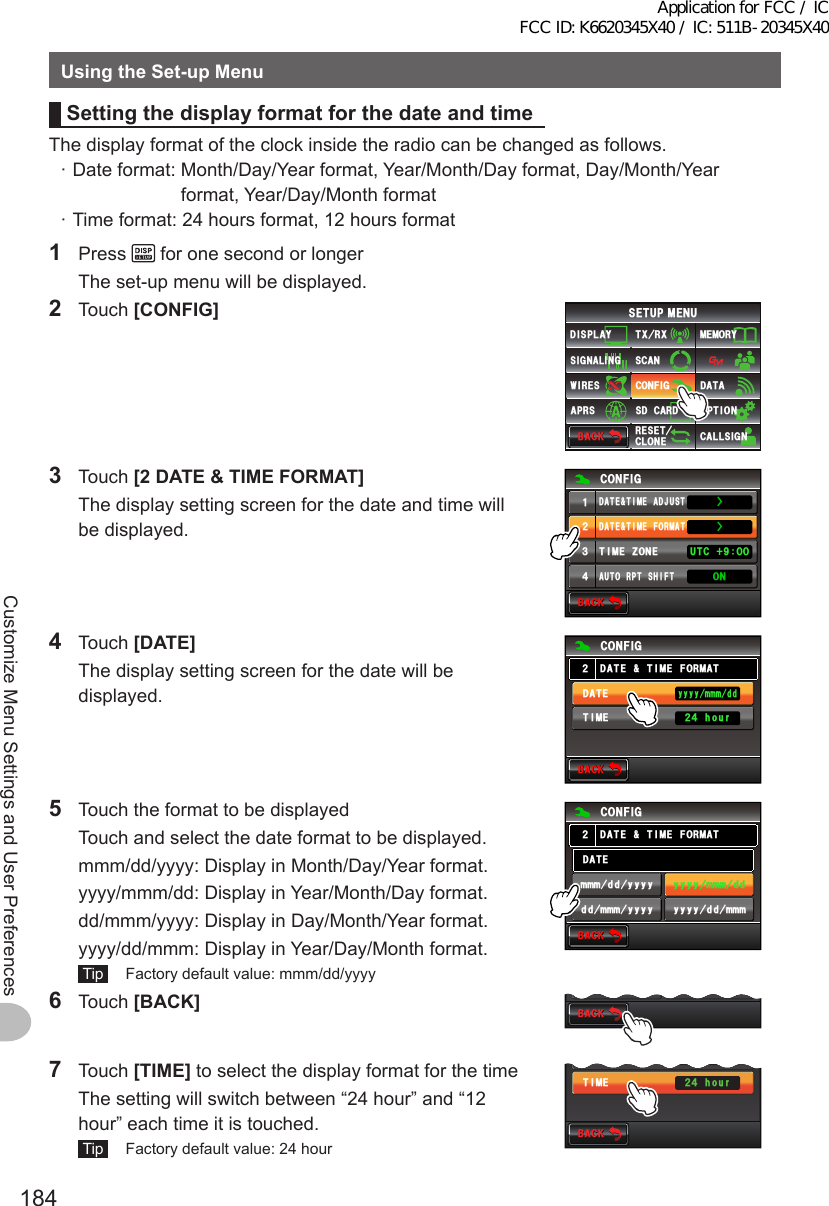 184Customize Menu Settings and User PreferencesUsingtheSet-upMenuSettingthedisplayformatforthedateandtimeThe display format of the clock inside the radio can be changed as follows. · Date format:  Month/Day/Year format, Year/Month/Day format, Day/Month/Year format, Year/Day/Month format · Time format: 24 hours format, 12 hours format1 Press   for one second or longer  The set-up menu will be displayed.2 Touch [CONFIG]$#%-$#%-6:4:5&apos;672/&apos;074&apos;5&apos;6%.10&apos;%10(+)9Ჰ4&apos;55%#0&amp;+52.#;5+) 0#.+0)#245 126+105&amp;%#4&amp;/&apos;/14;&amp;#6#%#..5+) 03 Touch [2DATE&amp;TIMEFORMAT]  The display setting screen for the date and time will be displayed.$#%-$#%-%10(+)&amp;#6&apos;6+/&apos;(14/#66+/&apos;&lt;10&apos;#7614265*+(676% ᲸᲸᲹᲺ᲻᲼10ŻŻ&amp;#6&apos;6+/&apos;#&amp;,7564 Touch [DATE]  The display setting screen for the date will be displayed.$#%-$#%-6+/&apos;&amp;#6&apos;Ჺ᲼JQWT%10(+)&amp;#6&apos;6+/&apos;(14/#6[[[[OOOFFᲺ5  Touch the format to be displayed  Touch and select the date format to be displayed.  mmm/dd/yyyy: Display in Month/Day/Year format.  yyyy/mmm/dd: Display in Year/Month/Day format.  dd/mmm/yyyy: Display in Day/Month/Year format.  yyyy/dd/mmm: Display in Year/Day/Month format. Tip   Factory default value: mmm/dd/yyyy$#%-$#%-[[[[OOOFF[[[[FFOOOOOOFF[[[[FFOOO[[[[%10(+)&amp;#6&apos;6+/&apos;(14/#6Ჺ&amp;#6&apos;6 Touch [BACK] $#%-$#%-[[[[FFOOOFFOOO[[[[7 Touch [TIME] to select the display format for the time  The setting will switch between “24 hour” and “12 hour” each time it is touched. Tip   Factory default value: 24 hour$#%-$#%-6+/&apos;&amp;#6&apos;Ჺ᲼JQWT[[[[OOOFFApplication for FCC / IC FCC ID: K6620345X40 / IC: 511B-20345X40