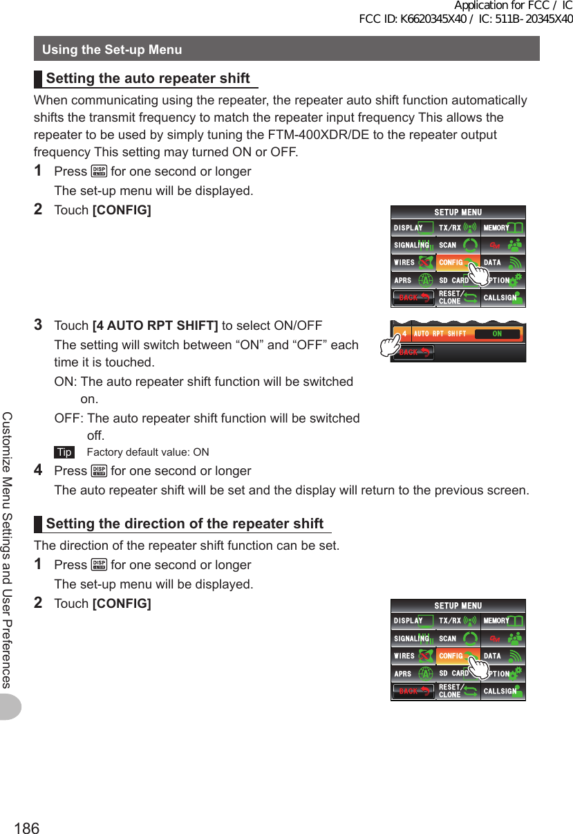 186Customize Menu Settings and User PreferencesUsingtheSet-upMenuSettingtheauto repeater shiftWhen communicating using the repeater, the repeater auto shift function automatically shifts the transmit frequency to match the repeater input frequency This allows the repeater to be used by simply tuning the FTM-400XDR/DE to the repeater output frequency This setting may turned ON or OFF.1 Press   for one second or longer  The set-up menu will be displayed.2 Touch [CONFIG]$#%-$#%-6:4:5&apos;672/&apos;074&apos;5&apos;6%.10&apos;%10(+)9Ჰ4&apos;55%#0&amp;+52.#;5+) 0#.+0)#245 126+105&amp;%#4&amp;/&apos;/14;&amp;#6#%#..5+) 03 Touch [4AUTORPTSHIFT] to select ON/OFF  The setting will switch between “ON” and “OFF” each time it is touched.  ON:  The auto repeater shift function will be switched on.  OFF:  The auto repeater shift function will be switched off. Tip   Factory default value: ON$#%-$#%-6+/&apos;&lt;10&apos;#7614265*+(676% ᲸᲸ᲻᲼104 Press   for one second or longer  The auto repeater shift will be set and the display will return to the previous screen.Settingthedirection of the repeater shiftThe direction of the repeater shift function can be set.1 Press   for one second or longer  The set-up menu will be displayed.2 Touch [CONFIG]$#%-$#%-6:4:5&apos;672/&apos;074&apos;5&apos;6%.10&apos;%10(+)9Ჰ4&apos;55%#0&amp;+52.#;5+) 0#.+0)#245 126+105&amp;%#4&amp;/&apos;/14;&amp;#6#%#..5+) 0Application for FCC / IC FCC ID: K6620345X40 / IC: 511B-20345X40