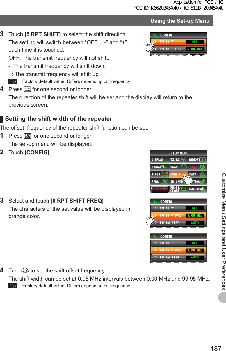 187Customize Menu Settings and User PreferencesUsingtheSet-upMenu3 Touch [5RPTSHIFT] to select the shift direction  The setting will switch between “OFF”, “-” and “+” each time it is touched.  OFF: The transmit frequency will not shift.  -:  The transmit frequency will shift down.  +:  The transmit frequency will shift up. Tip   Factory default value: Differs depending on frequency%10(+)4265*+(6(4&apos;3(/ #/ 56&apos;2 /*\#7611((4265*+(64 Press   for one second or longer  The direction of the repeater shift will be set and the display will return to the previous screen.Settingtheshift width of the repeaterThe offset  frequency of the repeater shift function can be set.1 Press   for one second or longer  The set-up menu will be displayed.2 Touch [CONFIG]$#%-$#%-6:4:5&apos;672/&apos;074&apos;5&apos;6%.10&apos;%10(+)9Ჰ4&apos;55%#0&amp;+52.#;5+) 0#.+0)#245 126+105&amp;%#4&amp;/&apos;/14;&amp;#6#%#..5+) 03  Select and touch [6RPTSHIFTFREQ]  The characters of the set value will be displayed in orange color.%10(+)4265*+(6(4&apos;3(/#/56&apos;2$&apos;&apos;2 /*\.19#7611((4265*+(6%10(+)4265*+(6(4&apos;3(/#/56&apos;2$&apos;&apos;2 /*\.19#7611((4265*+(64 Turn   to set the shift offset frequency  The shift width can be set at 0.05 MHz intervals between 0.00 MHz and 99.95 MHz. Tip   Factory default value: Differs depending on frequencyApplication for FCC / IC FCC ID: K6620345X40 / IC: 511B-20345X40