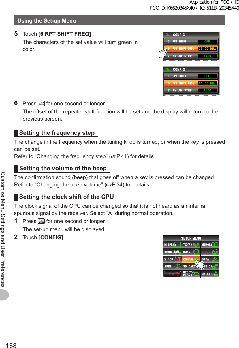 188Customize Menu Settings and User PreferencesUsingtheSet-upMenu5 Touch [6RPTSHIFTFREQ]  The characters of the set value will turn green in color.%10(+)4265*+(6(4&apos;3(/#/56&apos;2$&apos;&apos;2 /*\.19#7611((4265*+(6%10(+)4265*+(6(4&apos;3(/#/56&apos;2$&apos;&apos;2.19#7611((4265*+(6 /*\6 Press   for one second or longer  The offset of the repeater shift function will be set and the display will return to the previous screen.SettingthefrequencystepThe change in the frequency when the tuning knob is turned, or when the key is pressed can be set.Refer to “Changing the frequency step” ( P.41) for details.SettingthevolumeofthebeepThe confirmation sound (beep) that goes off when a key is pressed can be changed.Refer to “Changing the beep volume” ( P.54) for details.SettingtheclockshiftoftheCPUThe clock signal of the CPU can be changed so that it is not heard as an internal spurious signal by the receiver. Select “A” during normal operation.1 Press   for one second or longer  The set-up menu will be displayed.2 Touch [CONFIG]$#%-$#%-6:4:5&apos;672/&apos;074&apos;5&apos;6%.10&apos;%10(+)9Ჰ4&apos;55%#0&amp;+52.#;5+) 0#.+0)#245 126+105&amp;%#4&amp;/&apos;/14;&amp;#6#%#..5+) 0Application for FCC / IC FCC ID: K6620345X40 / IC: 511B-20345X40