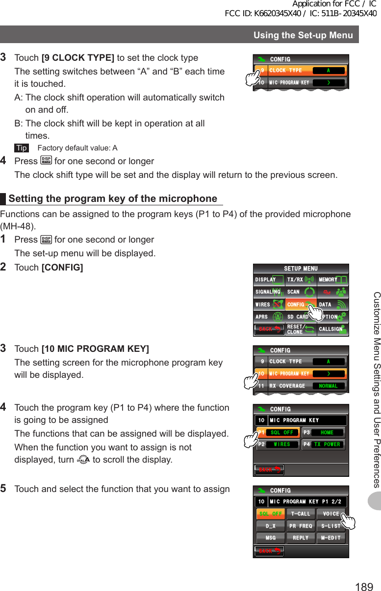 189Customize Menu Settings and User PreferencesUsingtheSet-upMenu3 Touch [9CLOCKTYPE] to set the clock type  The setting switches between “A” and “B” each time it is touched.  A:  The clock shift operation will automatically switch on and off.  B:  The clock shift will be kept in operation at all times. Tip   Factory default value: A%10(+)/+%241)4#/-&apos;;%.1%-6;2&apos;᳁ᲹᲸ#Ż4 Press   for one second or longer  The clock shift type will be set and the display will return to the previous screen.SettingtheprogramkeyofthemicrophoneFunctions can be assigned to the program keys (P1 to P4) of the provided microphone (MH-48).1 Press   for one second or longer  The set-up menu will be displayed.2 Touch [CONFIG]$#%-$#%-6:4:5&apos;672/&apos;074&apos;5&apos;6%.10&apos;%10(+)9Ჰ4&apos;55%#0&amp;+52.#;5+) 0#.+0)#245 126+105&amp;%#4&amp;/&apos;/14;&amp;#6#%#..5+) 03 Touch [10MICPROGRAMKEY]  The setting screen for the microphone program key will be displayed.%10(+)/+%241)4#/-&apos;;%.1%-6;2&apos;᳁ᲹᲸ70+6014/#./&apos;64+%4:%18&apos;4#)&apos;ᲹᲹᲹᲺ#Ż4  Touch the program key (P1 to P4) where the function is going to be assigned  The functions that can be assigned will be displayed.  When the function you want to assign is not displayed, turn   to scroll the display.$#%-$#%-2222ᲹᲺ᲻᲼%10(+)/+%241)4#/-&apos;;ᲸᲹ53.1((6:219&apos;49+4&apos;5*1/&apos;5  Touch and select the function that you want to assign$#%-$#%-%10(+)/+%241)4#/-&apos;; ᲺᲺ2ᲹᲸᲹ/&apos;&amp;+681+%&apos;6%#..53.1((/5) 4&apos;2.;5.+56&amp;A:24(4&apos;3Application for FCC / IC FCC ID: K6620345X40 / IC: 511B-20345X40