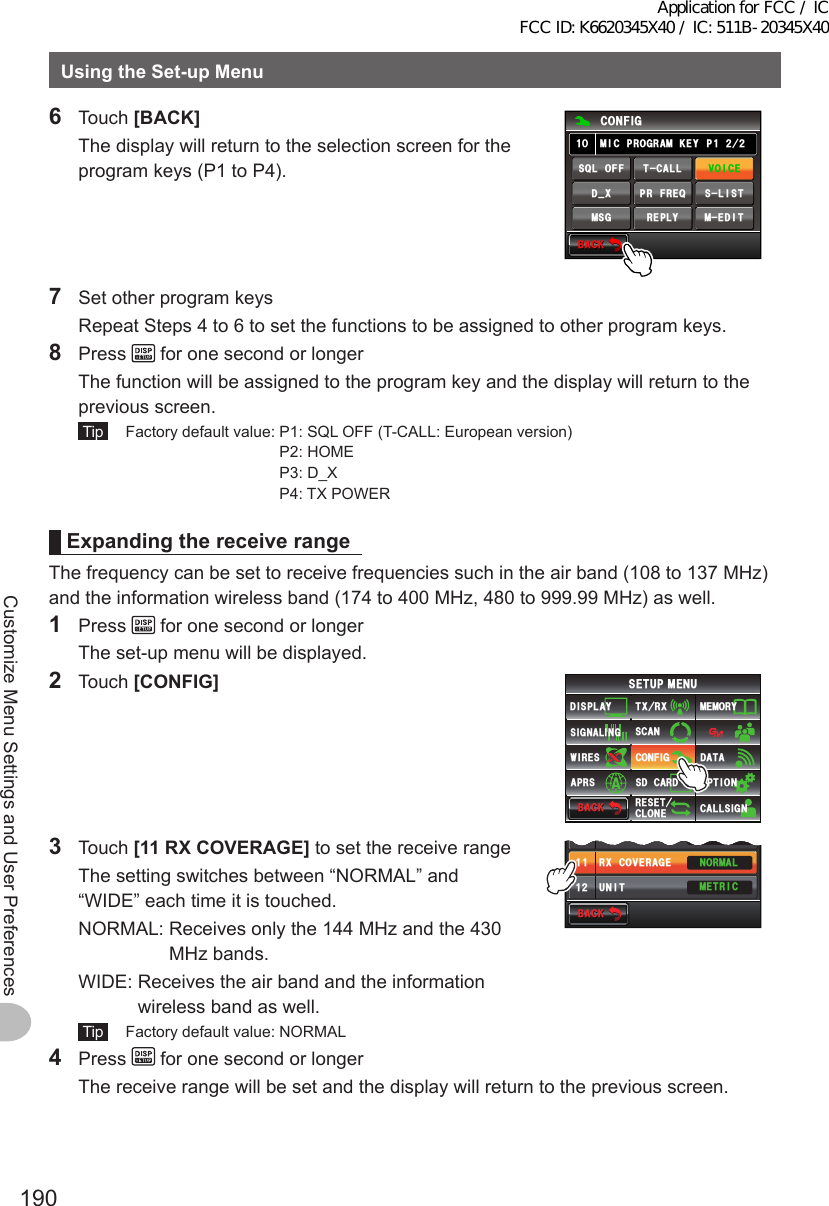 190Customize Menu Settings and User PreferencesUsingtheSet-upMenu6 Touch [BACK]  The display will return to the selection screen for the program keys (P1 to P4).$#%-$#%-%10(+)/+%241)4#/-&apos;; ᲺᲺ2ᲹᲸᲹ/&apos;&amp;+681+%&apos;6%#..53.1((/5) 4&apos;2.;5.+56&amp;A:24(4&apos;37  Set other program keys  Repeat Steps 4 to 6 to set the functions to be assigned to other program keys.8 Press   for one second or longer  The function will be assigned to the program key and the display will return to the previous screen. Tip   Factory default value:  P1: SQL OFF (T-CALL: European version) P2: HOME P3: D_X P4: TX POWERExpandingthereceiverangeThe frequency can be set to receive frequencies such in the air band (108 to 137 MHz) and the information wireless band (174 to 400 MHz, 480 to 999.99 MHz) as well.1 Press   for one second or longer  The set-up menu will be displayed.2 Touch [CONFIG]$#%-$#%-6:4:5&apos;672/&apos;074&apos;5&apos;6%.10&apos;%10(+)9Ჰ4&apos;55%#0&amp;+52.#;5+) 0#.+0)#245 126+105&amp;%#4&amp;/&apos;/14;&amp;#6#%#..5+) 03 Touch [11RXCOVERAGE] to set the receive range  The setting switches between “NORMAL” and “WIDE” each time it is touched.  NORMAL:  Receives only the 144 MHz and the 430 MHz bands.  WIDE:  Receives the air band and the information wireless band as well. Tip   Factory default value: NORMAL$#%-$#%-/+%241)4#/-&apos;;ᲹᲸ70+6014/#./&apos;64+%4:%18&apos;4#)&apos;ᲹᲹᲹᲺŻ4 Press   for one second or longer  The receive range will be set and the display will return to the previous screen.Application for FCC / IC FCC ID: K6620345X40 / IC: 511B-20345X40