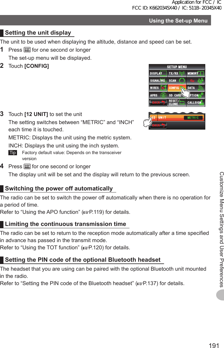 191Customize Menu Settings and User PreferencesUsingtheSet-upMenuSettingtheunitdisplayThe unit to be used when displaying the altitude, distance and speed can be set.1 Press   for one second or longer  The set-up menu will be displayed.2 Touch [CONFIG]$#%-$#%-6:4:5&apos;672/&apos;074&apos;5&apos;6%.10&apos;%10(+)9Ჰ4&apos;55%#0&amp;+52.#;5+) 0#.+0)#245 126+105&amp;%#4&amp;/&apos;/14;&amp;#6#%#..5+) 03 Touch [12UNIT] to set the unit  The setting switches between “METRIC” and “INCH” each time it is touched.  METRIC:  Displays the unit using the metric system.  INCH:  Displays the unit using the inch system. Tip   Factory default value: Depends on the transceiver version$#%-$#%-70+6014/#./&apos;64+%4:%18&apos;4#)&apos;ᲹᲹᲹᲺ4 Press   for one second or longer  The display unit will be set and the display will return to the previous screen.SwitchingthepoweroffautomaticallyThe radio can be set to switch the power off automatically when there is no operation for a period of time.Refer to “Using the APO function” ( P.119) for details.LimitingthecontinuoustransmissiontimeThe radio can be set to return to the reception mode automatically after a time specified in advance has passed in the transmit mode.Refer to “Using the TOT function” ( P.120) for details.SettingthePINcodeoftheoptionalBluetoothheadsetThe headset that you are using can be paired with the optional Bluetooth unit mounted in the radio.Refer to “Setting the PIN code of the Bluetooth headset” ( P.137) for details.Application for FCC / IC FCC ID: K6620345X40 / IC: 511B-20345X40