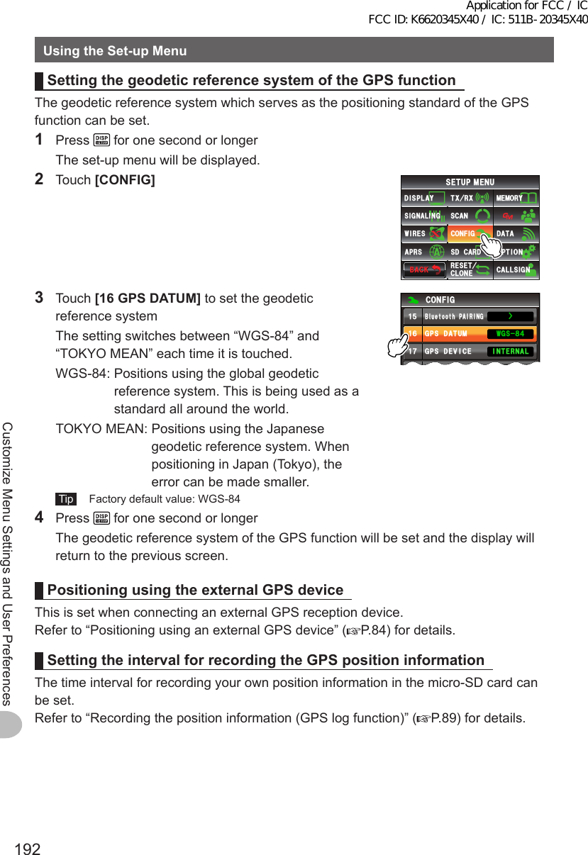 192Customize Menu Settings and User PreferencesUsingtheSet-upMenuSettingthegeodeticreferencesystemoftheGPSfunctionThe geodetic reference system which serves as the positioning standard of the GPS function can be set.1 Press   for one second or longer  The set-up menu will be displayed.2 Touch [CONFIG]$#%-$#%-6:4:5&apos;672/&apos;074&apos;5&apos;6%.10&apos;%10(+)9Ჰ4&apos;55%#0&amp;+52.#;5+) 0#.+0)#245 126+105&amp;%#4&amp;/&apos;/14;&amp;#6#%#..5+) 03 Touch [16GPSDATUM] to set the geodetic reference system  The setting switches between “WGS-84” and “TOKYO MEAN” each time it is touched.  WGS-84:  Positions using the global geodetic reference system. This is being used as a standard all around the world.  TOKYO MEAN:  Positions using the Japanese geodetic reference system. When positioning in Japan (Tokyo), the error can be made smaller. Tip   Factory default value: WGS-84%10(+)+06&apos;40 .#1((ŻᲹᲽᲹᲾᲹᲿᲹ᳀)25&amp;#67/)25&amp;&apos;8+%&apos;)25.1)$ WGVQQVJ2#+4+0))95᳀᲼4 Press   for one second or longer  The geodetic reference system of the GPS function will be set and the display will return to the previous screen.PositioningusingtheexternalGPSdeviceThis is set when connecting an external GPS reception device.Refer to “Positioning using an external GPS device” ( P.84) for details.SettingtheintervalforrecordingtheGPSpositioninformationThe time interval for recording your own position information in the micro-SD card can be set.Refer to “Recording the position information (GPS log function)” ( P.89) for details.Application for FCC / IC FCC ID: K6620345X40 / IC: 511B-20345X40