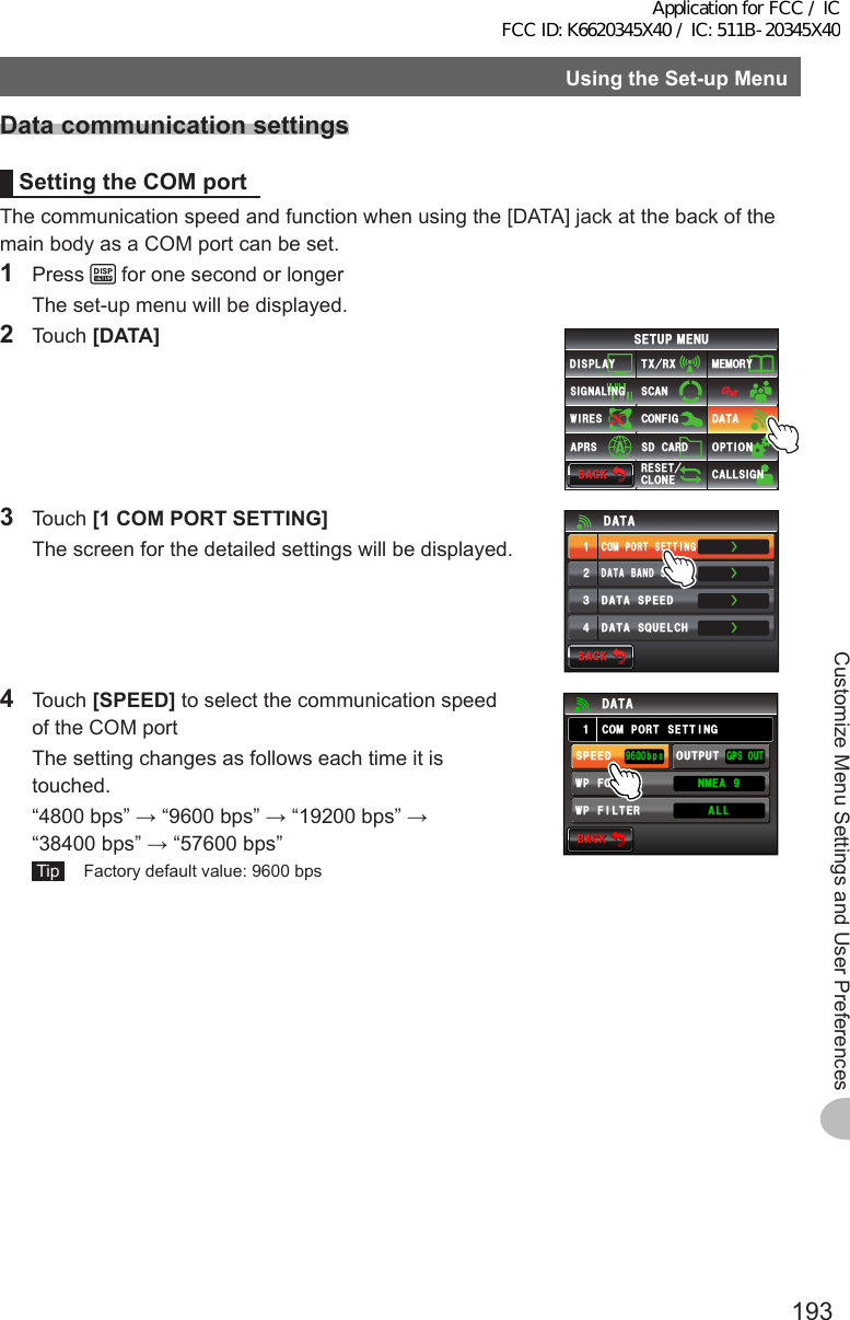 193Customize Menu Settings and User PreferencesUsingtheSet-upMenuDatacommunicationsettingsSettingtheCOMportThe communication speed and function when using the [DATA] jack at the back of the main body as a COM port can be set.1 Press   for one second or longer  The set-up menu will be displayed.2 Touch [DATA]$#%-$#%-6:4:5&apos;672/&apos;074&apos;5&apos;6%.10&apos;%10(+)9Ჰ4&apos;55%#0&amp;+52.#;5+) 0#.+0)#245 126+105&amp;%#4&amp;/&apos;/14;&amp;#6#%#..5+) 03 Touch [1COMPORTSETTING]  The screen for the detailed settings will be displayed.ŻŻŻ&amp;#6#$#0&amp;5&apos;.&apos;%6%1/21465&apos;66+0)&amp;#6#52&apos;&apos;&amp;ᲹᲺ᲻Ż&amp;#6#537&apos;.%*&amp;#6#$#%-$#%-4 Touch [SPEED] to select the communication speed of the COM port  The setting changes as follows each time it is touched.  “4800 bps” → “9600 bps” → “19200 bps” → “38400 bps” → “57600 bps” Tip   Factory default value: 9600 bps$#%-$#%-%1/21465&apos;66+0))2517652&apos;&apos;&amp;92(+.6&apos;4176276᳁ᲾᲸᲸDRU#..92(14/#6 0/&apos;#Ჹ&amp;#6#Application for FCC / IC FCC ID: K6620345X40 / IC: 511B-20345X40