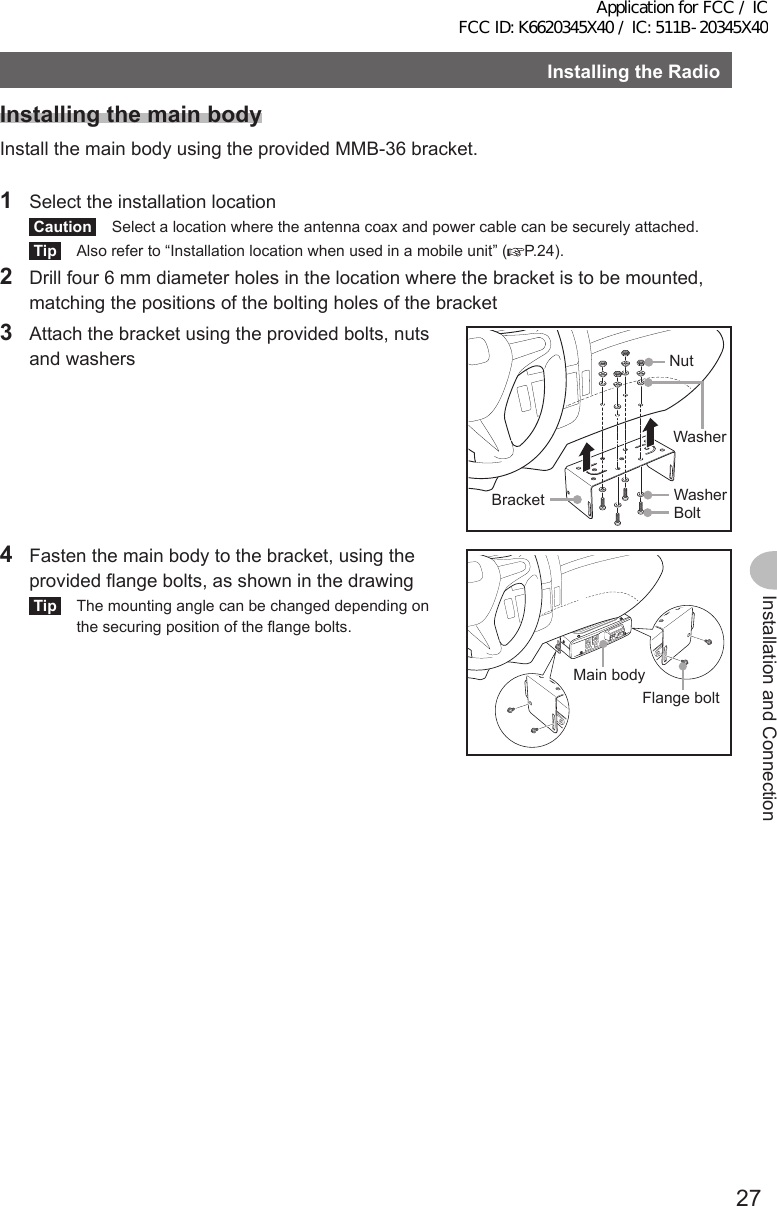 27Installation and ConnectionInstallingtheRadioInstallingthemainbodyInstall the main body using the provided MMB-36 bracket.1  Select the installation locationCaution  Select a location where the antenna coax and power cable can be securely attached.Tip  Also refer to “Installation location when used in a mobile unit” ( P.24).2  Drill four 6 mm diameter holes in the location where the bracket is to be mounted, matching the positions of the bolting holes of the bracket3  Attach the bracket using the provided bolts, nuts and washers NutWasherWasherBoltBracket4  Fasten the main body to the bracket, using the provided flange bolts, as shown in the drawingTip  The mounting angle can be changed depending on the securing position of the flange bolts.Flange boltMain bodyApplication for FCC / IC FCC ID: K6620345X40 / IC: 511B-20345X40