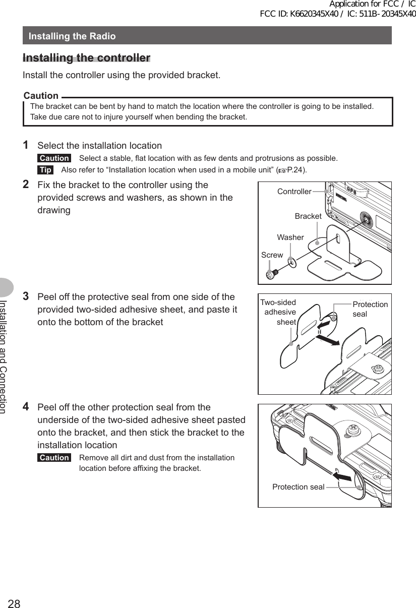 28Installation and ConnectionInstallingtheRadioInstallingthecontrollerInstall the controller using the provided bracket.CautionThe bracket can be bent by hand to match the location where the controller is going to be installed. Take due care not to injure yourself when bending the bracket.1  Select the installation locationCaution  Select a stable, flat location with as few dents and protrusions as possible.Tip  Also refer to “Installation location when used in a mobile unit” ( P.24).2  Fix the bracket to the controller using the provided screws and washers, as shown in the drawingコントローラブラケットネジワッシャーControllerBracketWasherScrew3  Peel off the protective seal from one side of the provided two-sided adhesive sheet, and paste it onto the bottom of the bracket保護シール両面接着シートProtection sealTwo-sided adhesive sheet4  Peel off the other protection seal from the underside of the two-sided adhesive sheet pasted onto the bracket, and then stick the bracket to the installation locationCaution  Remove all dirt and dust from the installation location before affixing the bracket.保護シールProtection sealApplication for FCC / IC FCC ID: K6620345X40 / IC: 511B-20345X40