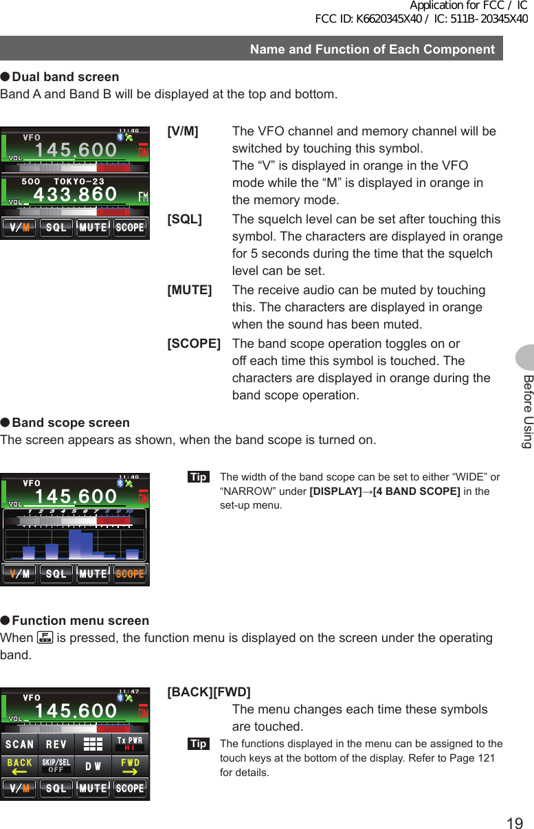 19Before UsingNameandFunctionofEachComponent ●DualbandscreenBand A and Band B will be displayed at the top and bottom.Ჹ᲼ᲽᲾᲸᲸ᲼᲻᲻ ᳀ᲾᲸ61-;1Ჺ᲻/76&apos;5%12&apos;/8 53.8(1ᲽᲸᲸ[V/M]  The VFO channel and memory channel will be switched by touching this symbol.  The “V” is displayed in orange in the VFO mode while the “M” is displayed in orange in the memory mode.[SQL]  The squelch level can be set after touching this symbol. The characters are displayed in orange for 5 seconds during the time that the squelch level can be set.[MUTE]  The receive audio can be muted by touching this. The characters are displayed in orange when the sound has been muted.[SCOPE]  The band scope operation toggles on or off each time this symbol is touched. The characters are displayed in orange during the band scope operation. ●BandscopescreenThe screen appears as shown, when the band scope is turned on.5%12&apos;/76&apos;᲻ᲽᲿ᳁ᲹᲹᲹ᲼ᲽᲾᲸᲸ8(1/853.Tip  The width of the band scope can be set to either “WIDE” or “NARROW” under [DISPLAY]→[4BANDSCOPE] in the set-up menu. ●Function menu screenWhen   is pressed, the function menu is displayed on the screen under the operating band.Ჹ᲼ᲽᲾᲸᲸᲹᲺ᳀;1-1*#/#/76&apos;5%12&apos;/8 53.Ჹ᲼ᲽᲾᲸᲸ8(15-+25&apos;.1((&amp;96Z294*+5%#0 4&apos;8(9&amp;$#%-[BACK][FWD]   The menu changes each time these symbols are touched.Tip  The functions displayed in the menu can be assigned to the touch keys at the bottom of the display. Refer to Page 121 for details.Application for FCC / IC FCC ID: K6620345X40 / IC: 511B-20345X40