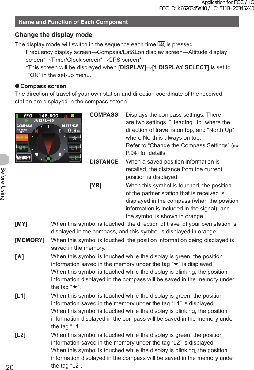 20Before UsingNameandFunctionofEachComponentChangethedisplaymodeThe display mode will switch in the sequence each time   is pressed.Frequency display screen→Compass/Lat&amp;Lon display screen→Altitude display screen*→Timer/Clock screen*→GPS screen** This screen will be displayed when [DISPLAY]→[1DISPLAYSELECT] is set to “ON” in the set-up menu. ●CompassscreenThe direction of travel of your own station and direction coordinate of the received station are displayed in the compass screen.%1/2#55Ჸ18( Ჹ᲼ᲽᲸ᳁Ჸ&amp;+56#0%&apos;MO/;;4.Ჺ.Ჹ/&apos;/14;09&apos;5᳂,#&lt;4.᳂ᲹCOMPASS  Displays the compass settings. There are two settings, “Heading Up” where the direction of travel is on top, and “North Up” where North is always on top. Refer to “Change the Compass Settings” (P.94) for details.DISTANCE  When a saved position information is recalled, the distance from the current position is displayed.[YR]  When this symbol is touched, the position of the partner station that is received is displayed in the compass (when the position information is included in the signal), and the symbol is shown in orange.[MY]  When this symbol is touched, the direction of travel of your own station is displayed in the compass, and this symbol is displayed in orange.[MEMORY]  When this symbol is touched, the position information being displayed is saved in the memory.[]  When this symbol is touched while the display is green, the position information saved in the memory under the tag “” is displayed. When this symbol is touched while the display is blinking, the position information displayed in the compass will be saved in the memory under the tag “”.[L1]  When this symbol is touched while the display is green, the position information saved in the memory under the tag “L1” is displayed. When this symbol is touched while the display is blinking, the position information displayed in the compass will be saved in the memory under the tag “L1”.[L2]  When this symbol is touched while the display is green, the position information saved in the memory under the tag “L2” is displayed. When this symbol is touched while the display is blinking, the position information displayed in the compass will be saved in the memory under the tag “L2”.Application for FCC / IC FCC ID: K6620345X40 / IC: 511B-20345X40