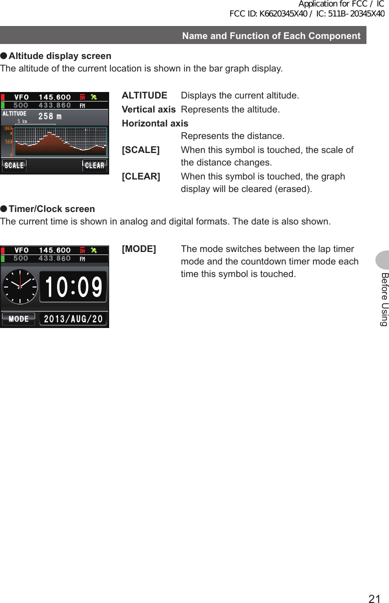 21Before UsingNameandFunctionofEachComponent ●AltitudedisplayscreenThe altitude of the current location is shown in the bar graph display.Ჸ1ᲽᲸᲸ8( Ჹ᲼ᲽᲸᲺᲽ᳀O#.6+67&amp;&apos;5%#.&apos;%.&apos;#4ALTITUDE  Displays the current altitude.Verticalaxis  Represents the altitude.Horizontalaxis   Represents the distance.[SCALE]  When this symbol is touched, the scale of the distance changes.[CLEAR]  When this symbol is touched, the graph display will be cleared (erased). ●Timer/ClockscreenThe current time is shown in analog and digital formats. The date is also shown.Ჸ18(ᲹᲹ᲼ᲽᲸᲸ᳁ᲸᲸ᲼᲻/1&amp;&apos;ᲺᲸᲺᲸᲹ᲻#7) ᲽᲸᲸ ᲻[MODE]  The mode switches between the lap timer mode and the countdown timer mode each time this symbol is touched.Application for FCC / IC FCC ID: K6620345X40 / IC: 511B-20345X40