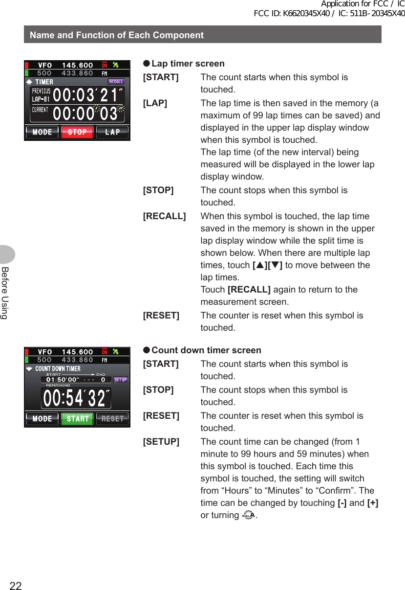 22Before UsingNameandFunctionofEachComponentᲸᲸᲸᲸ Ჸ᲻᲻ᲸᲸᲸ ᲺᲹ/1&amp;&apos;6+/&apos;4.#25612Ჸ18(Ჹ᲼ᲽᲸᲸ᲼᲻ᲽᲸᲸ ᲻ ●Laptimerscreen[START]  The count starts when this symbol is touched.[LAP]  The lap time is then saved in the memory (a maximum of 99 lap times can be saved) and displayed in the upper lap display window when this symbol is touched. The lap time (of the new interval) being measured will be displayed in the lower lap display window.[STOP]  The count stops when this symbol is touched.[RECALL]  When this symbol is touched, the lap time saved in the memory is shown in the upper lap display window while the split time is shown below. When there are multiple lap times, touch [][] to move between the lap times. Touch [RECALL] again to return to the measurement screen.[RESET]  The counter is reset when this symbol is touched.ᲽᲸᲹᲸᲸᲸᲸᲽ᲼ᲸᲸ᲻ᲺᲸ%1706&amp; 1906+/&apos;4/1&amp;&apos; 56#46 4&apos;5&apos;6Ჸ1ᲽᲸᲸ8( Ჹ᲼ᲽᲸ ●Countdowntimerscreen[START]  The count starts when this symbol is touched.[STOP]  The count stops when this symbol is touched.[RESET]  The counter is reset when this symbol is touched.[SETUP]  The count time can be changed (from 1 minute to 99 hours and 59 minutes) when this symbol is touched. Each time this symbol is touched, the setting will switch from “Hours” to “Minutes” to “Confirm”. The time can be changed by touching [-] and [+] or turning  .Application for FCC / IC FCC ID: K6620345X40 / IC: 511B-20345X40