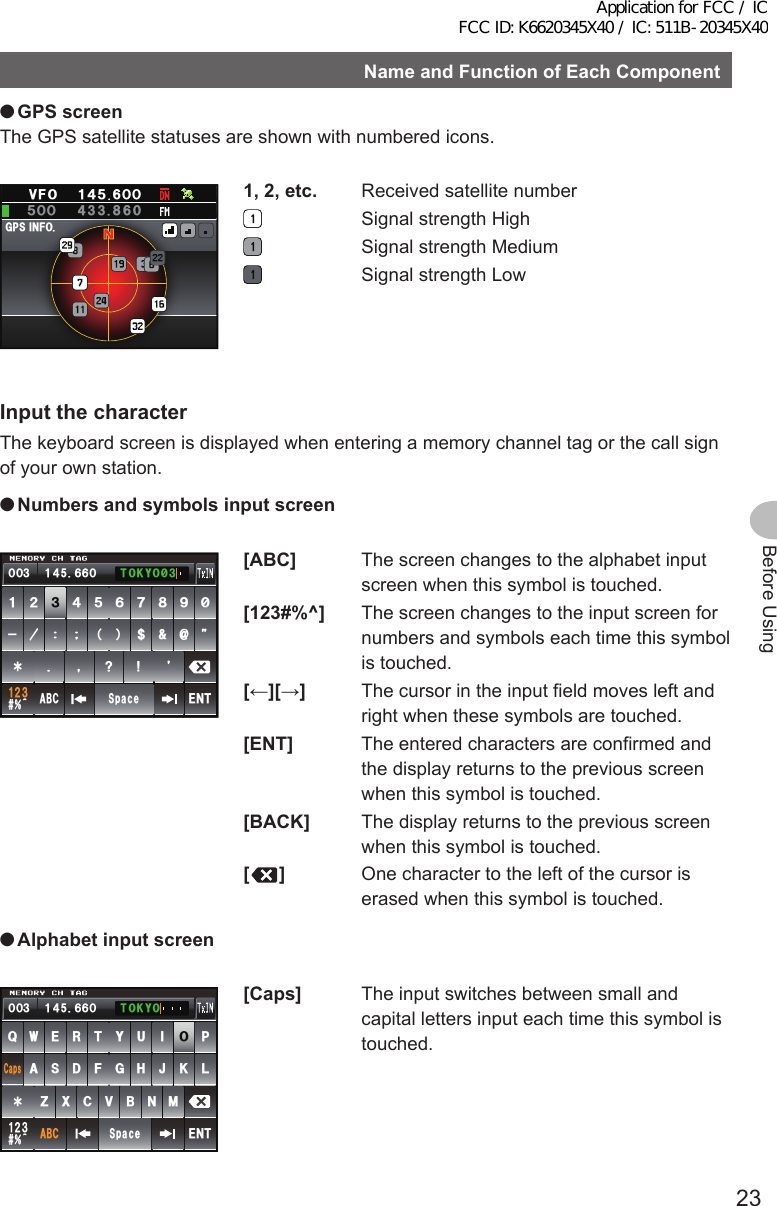 23Before UsingNameandFunctionofEachComponent ●GPSscreenThe GPS satellite statuses are shown with numbered icons.)25+0(1Ჸ1ᲽᲸᲸ8( Ჹ᲼ᲽᲸ1,2,etc.  Received satellite number  Signal strength High  Signal strength Medium  Signal strength LowInput the characterThe keyboard screen is displayed when entering a memory channel tag or the call sign of your own station. ●NumbersandsymbolsinputscreenᲹᲺ᲻᲼ Ჽ ᲾᲿ᳀᳁᳂ &quot; #$% 5RCEG&apos;06!@ᲹᲺ᲻᲼᲻Ჹ ᲾᲸᲾᲸᲸ 61-;1᳂᲻[ABC]  The screen changes to the alphabet input screen when this symbol is touched.[123#%^]  The screen changes to the input screen for numbers and symbols each time this symbol is touched.[←][→]  The cursor in the input field moves left and right when these symbols are touched.[ENT]  The entered characters are confirmed and the display returns to the previous screen when this symbol is touched.[BACK]  The display returns to the previous screen when this symbol is touched.[]  One character to the left of the cursor is erased when this symbol is touched. ●Alphabetinputscreen39&apos;46;7+12#5&amp;()*,-.&lt;:%8$0/#$%5RCEG%CRU&apos;06@ᲹᲺ᲻᲼᲻Ჹ ᲾᲸᲾᲸᲸ 61-;1[Caps]  The input switches between small and capital letters input each time this symbol is touched.Application for FCC / IC FCC ID: K6620345X40 / IC: 511B-20345X40