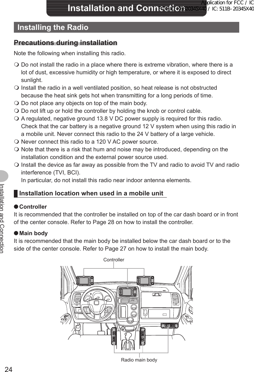 24Installation and ConnectionInstallationandConnectionInstallingtheRadioPrecautionsduringinstallationNote the following when installing this radio. Do not install the radio in a place where there is extreme vibration, where there is a lot of dust, excessive humidity or high temperature, or where it is exposed to direct sunlight. Install the radio in a well ventilated position, so heat release is not obstructed because the heat sink gets hot when transmitting for a long periods of time. Do not place any objects on top of the main body. Do not lift up or hold the controller by holding the knob or control cable. A regulated, negative ground 13.8 V DC power supply is required for this radio.  Check that the car battery is a negative ground 12 V system when using this radio in a mobile unit. Never connect this radio to the 24 V battery of a large vehicle. Never connect this radio to a 120 V AC power source. Note that there is a risk that hum and noise may be introduced, depending on the installation condition and the external power source used. Install the device as far away as possible from the TV and radio to avoid TV and radio interference (TVI, BCI).  In particular, do not install this radio near indoor antenna elements.Installation location when used in a mobile unit ●ControllerIt is recommended that the controller be installed on top of the car dash board or in front of the center console. Refer to Page 28 on how to install the controller. ●MainbodyIt is recommended that the main body be installed below the car dash board or to the side of the center console. Refer to Page 27 on how to install the main body.ControllerRadio main bodyApplication for FCC / IC FCC ID: K6620345X40 / IC: 511B-20345X40