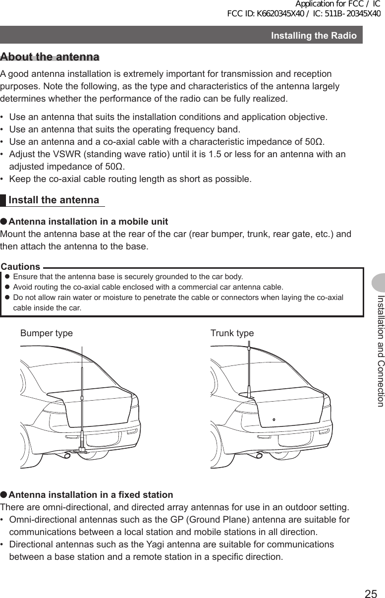 25Installation and ConnectionInstallingtheRadioAbouttheantennaA good antenna installation is extremely important for transmission and reception purposes. Note the following, as the type and characteristics of the antenna largely determines whether the performance of the radio can be fully realized.•  Use an antenna that suits the installation conditions and application objective.•  Use an antenna that suits the operating frequency band.•  Use an antenna and a co-axial cable with a characteristic impedance of 50Ω.•  Adjust the VSWR (standing wave ratio) until it is 1.5 or less for an antenna with an adjusted impedance of 50Ω.•  Keep the co-axial cable routing length as short as possible.Install the antenna ●AntennainstallationinamobileunitMount the antenna base at the rear of the car (rear bumper, trunk, rear gate, etc.) and then attach the antenna to the base.Cautions zEnsure that the antenna base is securely grounded to the car body. zAvoid routing the co-axial cable enclosed with a commercial car antenna cable. zDo not allow rain water or moisture to penetrate the cable or connectors when laying the co-axial cable inside the car.Bumper type Trunk type ●AntennainstallationinafixedstationThere are omni-directional, and directed array antennas for use in an outdoor setting.•  Omni-directional antennas such as the GP (Ground Plane) antenna are suitable for communications between a local station and mobile stations in all direction.•  Directional antennas such as the Yagi antenna are suitable for communications between a base station and a remote station in a specific direction.Application for FCC / IC FCC ID: K6620345X40 / IC: 511B-20345X40