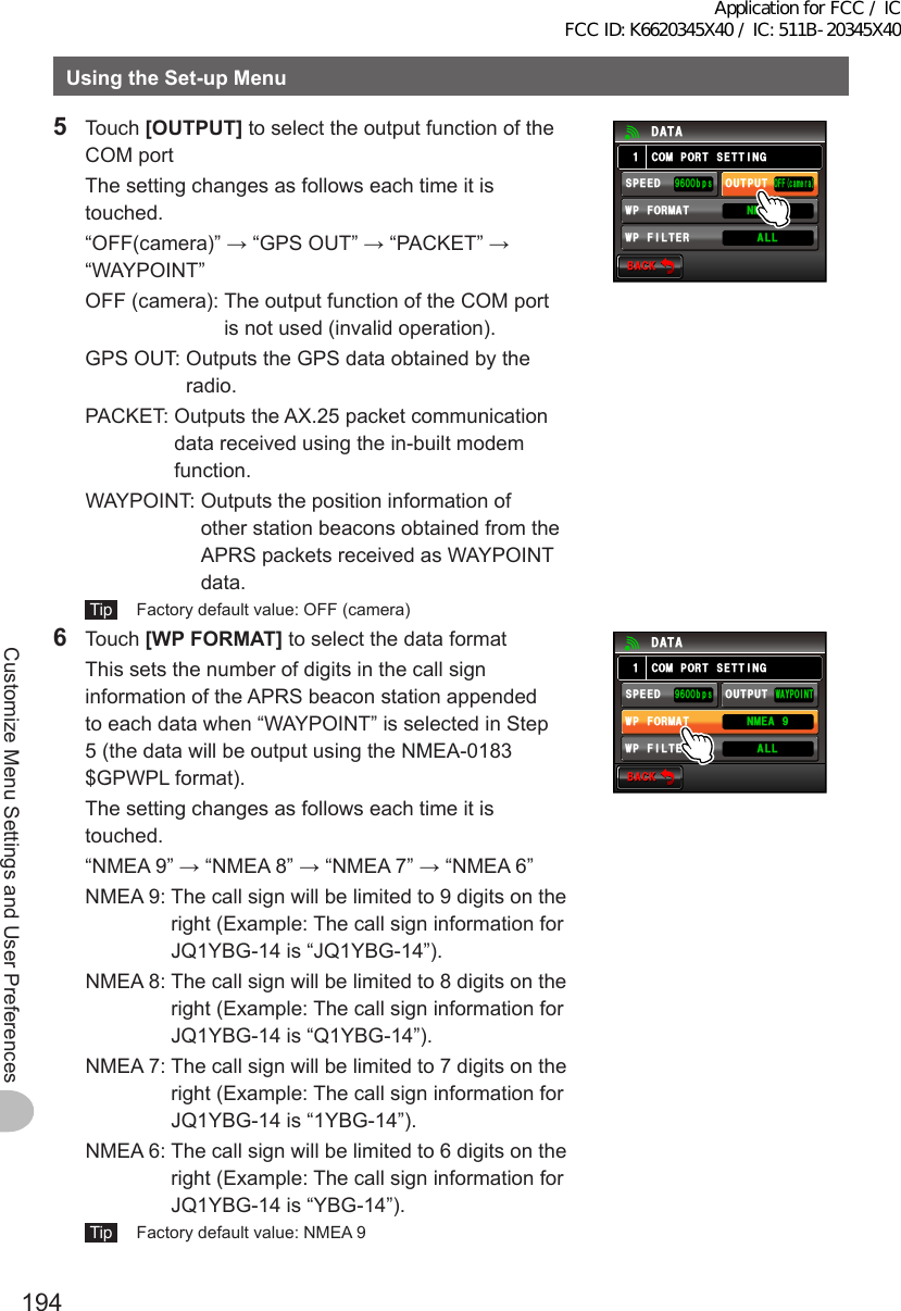 194Customize Menu Settings and User PreferencesUsingtheSet-upMenu5 Touch [OUTPUT] to select the output function of the COM port  The setting changes as follows each time it is touched.  “OFF(camera)” → “GPS OUT” → “PACKET” → “WAYPOINT”  OFF (camera):   The output function of the COM port is not used (invalid operation).  GPS OUT:  Outputs the GPS data obtained by the radio.  PACKET:  Outputs the AX.25 packet communication data received using the in-built modem function.  WAYPOINT:  Outputs the position information of other station beacons obtained from the APRS packets received as WAYPOINT data. Tip   Factory default value: OFF (camera)$#%-$#%-%1/21465&apos;66+0)1((ECOGTC52&apos;&apos;&amp;92(+.6&apos;4176276᳁ᲾᲸᲸDRU#..92(14/#6 0/&apos;#Ჹ&amp;#6#6 Touch [WPFORMAT] to select the data format   This sets the number of digits in the call sign information of the APRS beacon station appended to each data when “WAYPOINT” is selected in Step 5 (the data will be output using the NMEA-0183 $GPWPL format).  The setting changes as follows each time it is touched.  “NMEA 9” → “NMEA 8” → “NMEA 7” → “NMEA 6”  NMEA 9:  The call sign will be limited to 9 digits on the right (Example: The call sign information for JQ1YBG-14 is “JQ1YBG-14”).  NMEA 8:  The call sign will be limited to 8 digits on the right (Example: The call sign information for JQ1YBG-14 is “Q1YBG-14”).  NMEA 7:  The call sign will be limited to 7 digits on the right (Example: The call sign information for JQ1YBG-14 is “1YBG-14”).  NMEA 6:  The call sign will be limited to 6 digits on the right (Example: The call sign information for JQ1YBG-14 is “YBG-14”). Tip   Factory default value: NMEA 9$#%-$#%-%1/21465&apos;66+0)9#;21+0652&apos;&apos;&amp;92(+.6&apos;4176276᳁ᲾᲸᲸDRU#..92(14/#6 0/&apos;#Ჹ&amp;#6#Application for FCC / IC FCC ID: K6620345X40 / IC: 511B-20345X40