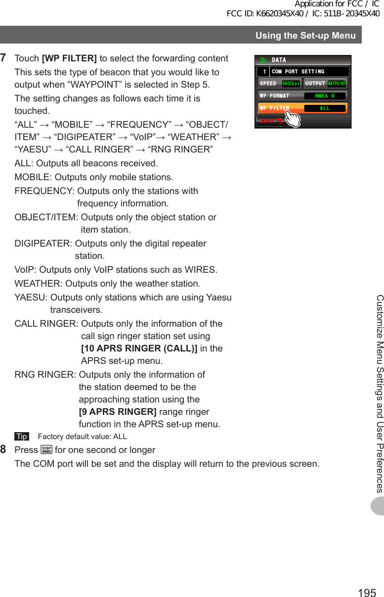 195Customize Menu Settings and User PreferencesUsingtheSet-upMenu7 Touch [WPFILTER] to select the forwarding content  This sets the type of beacon that you would like to output when “WAYPOINT” is selected in Step 5.  The setting changes as follows each time it is touched.  “ALL” → “MOBILE” → “FREQUENCY” → “OBJECT/ITEM” → “DIGIPEATER” → “VoIP”→ “WEATHER” → “YAESU” → “CALL RINGER” → “RNG RINGER”  ALL:  Outputs all beacons received.  MOBILE:  Outputs only mobile stations.  FREQUENCY:  Outputs only the stations with frequency information.  OBJECT/ITEM:  Outputs only the object station or item station.  DIGIPEATER:  Outputs only the digital repeater station.  VoIP:  Outputs only VoIP stations such as WIRES.  WEATHER:  Outputs only the weather station.  YAESU:  Outputs only stations which are using Yaesu transceivers.  CALL RINGER:  Outputs only the information of the call sign ringer station set using [10APRSRINGER(CALL)] in the APRS set-up menu.  RNG RINGER:  Outputs only the information of the station deemed to be the approaching station using the [9APRSRINGER] range ringer function in the APRS set-up menu. Tip   Factory default value: ALL$#%-$#%-%1/21465&apos;66+0)9#;21+0652&apos;&apos;&amp;92(+.6&apos;4176276᳁ᲾᲸᲸDRU#..92(14/#6 0/&apos;#Ჹ&amp;#6#8 Press   for one second or longer  The COM port will be set and the display will return to the previous screen.Application for FCC / IC FCC ID: K6620345X40 / IC: 511B-20345X40