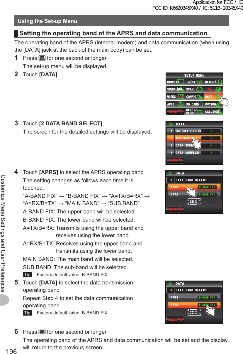 196Customize Menu Settings and User PreferencesUsingtheSet-upMenuSettingtheoperatingbandoftheAPRSanddatacommunicationThe operating band of the APRS (internal modem) and data communication (when using the [DATA] jack at the back of the main body) can be set.1 Press   for one second or longer  The set-up menu will be displayed.2 Touch [DATA]$#%-$#%-6:4:5&apos;672/&apos;074&apos;5&apos;6%.10&apos;%10(+)9Ჰ4&apos;55%#0&amp;+52.#;5+) 0#.+0)#245 126+105&amp;%#4&amp;/&apos;/14;&amp;#6#%#..5+) 03 Touch [2DATABANDSELECT]  The screen for the detailed settings will be displayed.ŻŻŻ&amp;#6#$#0&amp;5&apos;.&apos;%6%1/21465&apos;66+0)&amp;#6#52&apos;&apos;&amp;ᲹᲺ᲻Ż&amp;#6#537&apos;.%*&amp;#6#$#%-$#%-4 Touch [APRS] to select the APRS operating band  The setting changes as follows each time it is touched.  “A-BAND FIX” → “B-BAND FIX” → “A=TX/B=RX” → “A=RX/B=TX” → “MAIN BAND” → “SUB BAND”  A-BAND FIX:  The upper band will be selected.  B-BAND FIX:  The lower band will be selected.  A=TX/B=RX:  Transmits using the upper band and receives using the lower band.  A=RX/B=TX:  Receives using the upper band and transmits using the lower band.  MAIN BAND:  The main band will be selected.  SUB BAND:  The sub-band will be selected. Tip   Factory default value: B-BAND FIX$#%-$#%-&amp;#6#$#0&amp;5&apos;.&apos;%6&amp;#6##245&amp;#6#$$#0&amp;(+:$$#0&amp;(+:5 Touch [DATA] to select the data transmission operating band  Repeat Step 4 to set the data communication operating band. Tip   Factory default value: B-BAND FIX$#%-$#%-&amp;#6#$#0&amp;5&apos;.&apos;%6&amp;#6##245&amp;#6#$$#0&amp;(+:$$#0&amp;(+:6 Press   for one second or longer  The operating band of the APRS and data communication will be set and the display will return to the previous screen.Application for FCC / IC FCC ID: K6620345X40 / IC: 511B-20345X40