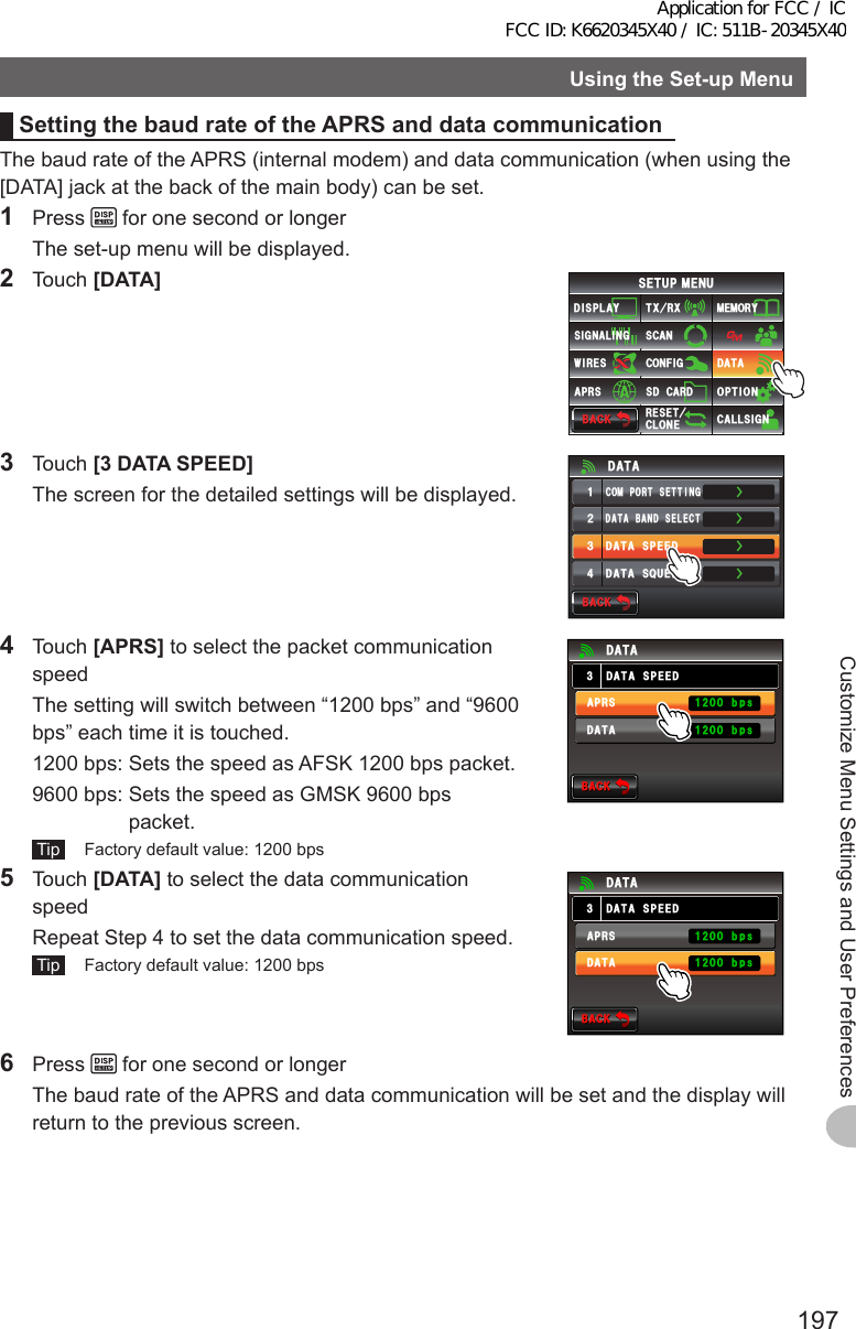 197Customize Menu Settings and User PreferencesUsingtheSet-upMenuSettingthebaudrateoftheAPRSanddatacommunicationThe baud rate of the APRS (internal modem) and data communication (when using the [DATA] jack at the back of the main body) can be set.1 Press   for one second or longer  The set-up menu will be displayed.2 Touch [DATA]$#%-$#%-6:4:5&apos;672/&apos;074&apos;5&apos;6%.10&apos;%10(+)9Ჰ4&apos;55%#0&amp;+52.#;5+) 0#.+0)#245 126+105&amp;%#4&amp;/&apos;/14;&amp;#6#%#..5+) 03 Touch [3DATASPEED]  The screen for the detailed settings will be displayed.ŻŻŻ&amp;#6#$#0&amp;5&apos;.&apos;%6%1/21465&apos;66+0)&amp;#6#52&apos;&apos;&amp;ᲹᲺ᲻Ż&amp;#6#537&apos;.%*&amp;#6#$#%-$#%-4 Touch [APRS] to select the packet communication speed  The setting will switch between “1200 bps” and “9600 bps” each time it is touched.  1200 bps:  Sets the speed as AFSK 1200 bps packet.  9600 bps:  Sets the speed as GMSK 9600 bps packet. Tip   Factory default value: 1200 bps$#%-$#%-&amp;#6#52&apos;&apos;&amp;&amp;#6##245&amp;#6#DRUDRU5 Touch [DATA] to select the data communication speed  Repeat Step 4 to set the data communication speed. Tip   Factory default value: 1200 bps$#%-$#%-&amp;#6#52&apos;&apos;&amp;&amp;#6##245&amp;#6#DRUDRU6 Press   for one second or longer  The baud rate of the APRS and data communication will be set and the display will return to the previous screen.Application for FCC / IC FCC ID: K6620345X40 / IC: 511B-20345X40