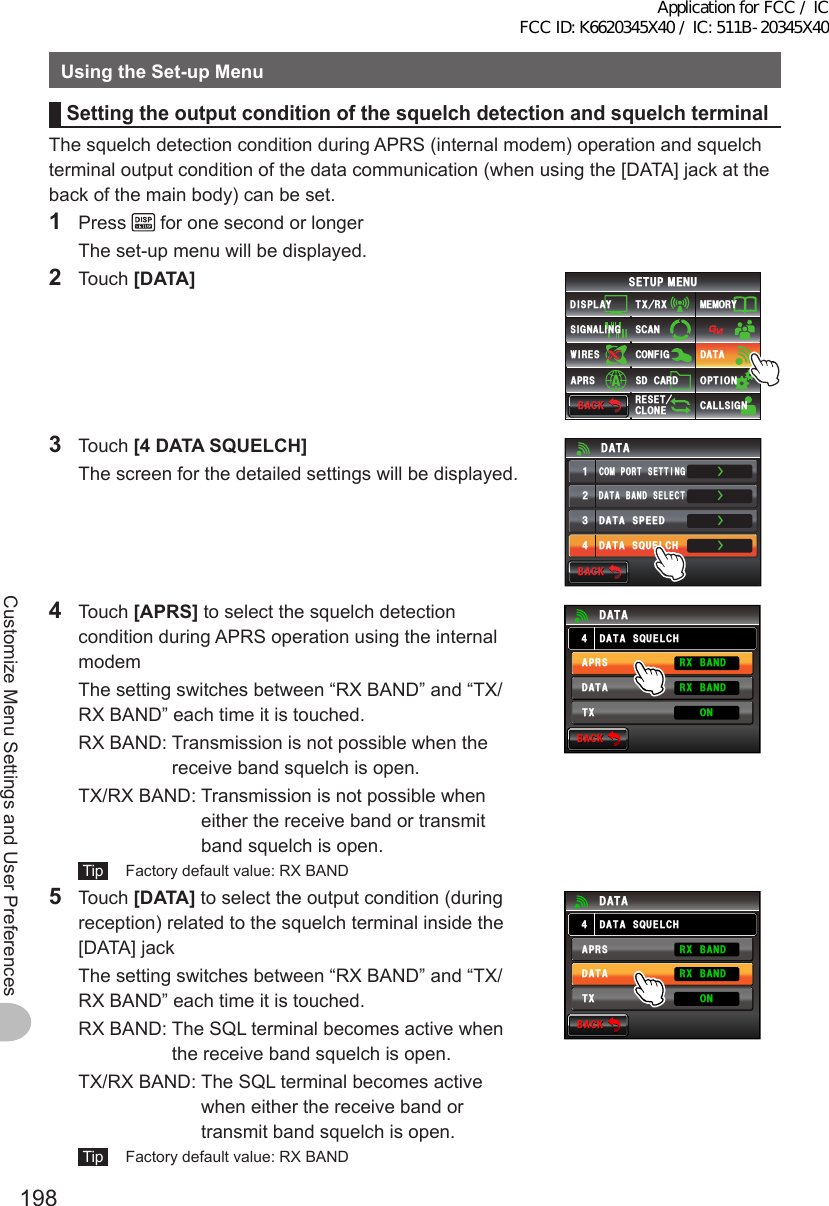 198Customize Menu Settings and User PreferencesUsingtheSet-upMenuSettingtheoutputconditionofthesquelchdetectionandsquelchterminalThe squelch detection condition during APRS (internal modem) operation and squelch terminal output condition of the data communication (when using the [DATA] jack at the back of the main body) can be set.1 Press   for one second or longer  The set-up menu will be displayed.2 Touch [DATA]$#%-$#%-6:4:5&apos;672/&apos;074&apos;5&apos;6%.10&apos;%10(+)9Ჰ4&apos;55%#0&amp;+52.#;5+) 0#.+0)#245 126+105&amp;%#4&amp;/&apos;/14;&amp;#6#%#..5+) 03 Touch [4DATASQUELCH]  The screen for the detailed settings will be displayed.ŻŻŻ&amp;#6#$#0&amp;5&apos;.&apos;%6%1/21465&apos;66+0)&amp;#6#52&apos;&apos;&amp;ᲹᲺ᲻Ż&amp;#6#537&apos;.%*&amp;#6#$#%-$#%-4 Touch [APRS] to select the squelch detection condition during APRS operation using the internal modem  The setting switches between “RX BAND” and “TX/RX BAND” each time it is touched.  RX BAND:  Transmission is not possible when the receive band squelch is open.  TX/RX BAND:  Transmission is not possible when either the receive band or transmit band squelch is open. Tip   Factory default value: RX BAND$#%-$#%-&amp;#6#537&apos;.%*&amp;#6##245&amp;#6#4:$#0&amp;4:$#0&amp;6: 105 Touch [DATA] to select the output condition (during reception) related to the squelch terminal inside the [DATA] jack  The setting switches between “RX BAND” and “TX/RX BAND” each time it is touched.  RX BAND:  The SQL terminal becomes active when the receive band squelch is open.  TX/RX BAND:  The SQL terminal becomes active when either the receive band or transmit band squelch is open. Tip   Factory default value: RX BAND$#%-$#%-&amp;#6#537&apos;.%*&amp;#6##245&amp;#6#4:$#0&amp;4:$#0&amp;6: 10Application for FCC / IC FCC ID: K6620345X40 / IC: 511B-20345X40