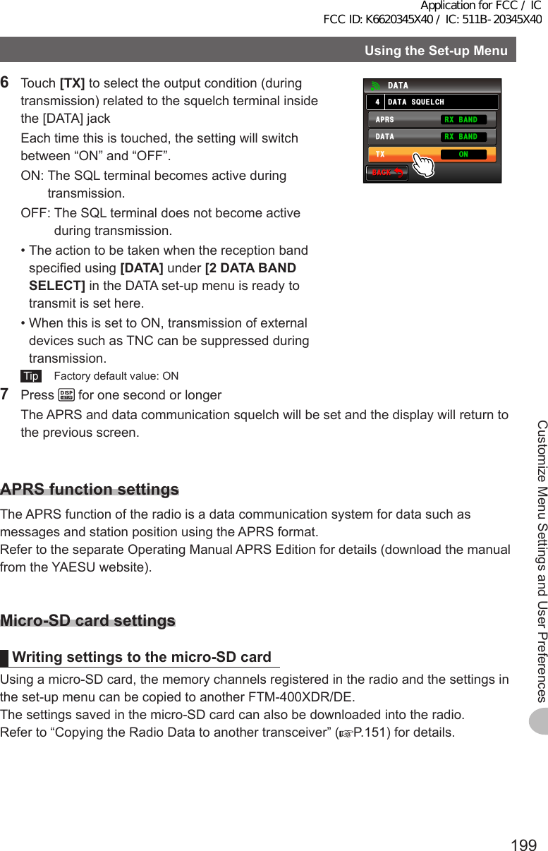 199Customize Menu Settings and User PreferencesUsingtheSet-upMenu6 Touch [TX] to select the output condition (during transmission) related to the squelch terminal inside the [DATA] jack  Each time this is touched, the setting will switch between “ON” and “OFF”.  ON:  The SQL terminal becomes active during transmission.  OFF:  The SQL terminal does not become active during transmission. • The action to be taken when the reception band specified using [DATA] under [2DATABANDSELECT] in the DATA set-up menu is ready to transmit is set here. • When this is set to ON, transmission of external devices such as TNC can be suppressed during transmission. Tip   Factory default value: ON$#%-$#%-&amp;#6#537&apos;.%*&amp;#6##245&amp;#6#4:$#0&amp;4:$#0&amp;6: 107 Press   for one second or longer  The APRS and data communication squelch will be set and the display will return to the previous screen.APRSfunctionsettingsThe APRS function of the radio is a data communication system for data such as messages and station position using the APRS format.Refer to the separate Operating Manual APRS Edition for details (download the manual from the YAESU website).Micro-SDcardsettingsWritingsettingstothemicro-SDcardUsing a micro-SD card, the memory channels registered in the radio and the settings in the set-up menu can be copied to another FTM-400XDR/DE.The settings saved in the micro-SD card can also be downloaded into the radio.Refer to “Copying the Radio Data to another transceiver” ( P.151) for details.Application for FCC / IC FCC ID: K6620345X40 / IC: 511B-20345X40
