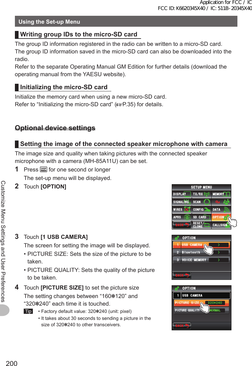 200Customize Menu Settings and User PreferencesUsingtheSet-upMenuWritinggroupIDstothemicro-SDcardThe group ID information registered in the radio can be written to a micro-SD card.The group ID information saved in the micro-SD card can also be downloaded into the radio.Refer to the separate Operating Manual GM Edition for further details (download the operating manual from the YAESU website).Initializingthemicro-SDcardInitialize the memory card when using a new micro-SD card.Refer to “Initializing the micro-SD card” ( P.35) for details.OptionaldevicesettingsSettingtheimageoftheconnectedspeakermicrophonewithcameraThe image size and quality when taking pictures with the connected speaker microphone with a camera (MH-85A11U) can be set.1 Press   for one second or longer  The set-up menu will be displayed.2 Touch [OPTION]$#%-$#%-6:4:5&apos;672/&apos;074&apos;5&apos;6%.10&apos;%10(+)9Ჰ4&apos;55%#0&amp;+52.#;5+) 0#.+0)#245 126+105&amp;%#4&amp;/&apos;/14;&amp;#6#%#..5+) 03 Touch [1USBCAMERA]  The screen for setting the image will be displayed. • PICTURE SIZE: Sets the size of the picture to be taken. • PICTURE QUALITY: Sets the quality of the picture to be taken.$#%-$#%-81+%&apos;/&apos;/14;126+10$ᲴWGVQQVJᲺ᲻Ż75$%#/&apos;4#ᲹŻŻ4 Touch [PICTURESIZE] to set the picture size  The setting changes between “160✽120” and “320✽240” each time it is touched. Tip   •  Factory default value: 320✽240 (unit: pixel)  •  It takes about 30 seconds to sending a picture in the size of 320✽240 to other transceivers.$#%-$#%-2+%674&apos;37#.+6;2+%674&apos;5+&lt;&apos;014/#.75$%#/&apos;4#Ჹ126+10ᲸᶤᲸApplication for FCC / IC FCC ID: K6620345X40 / IC: 511B-20345X40