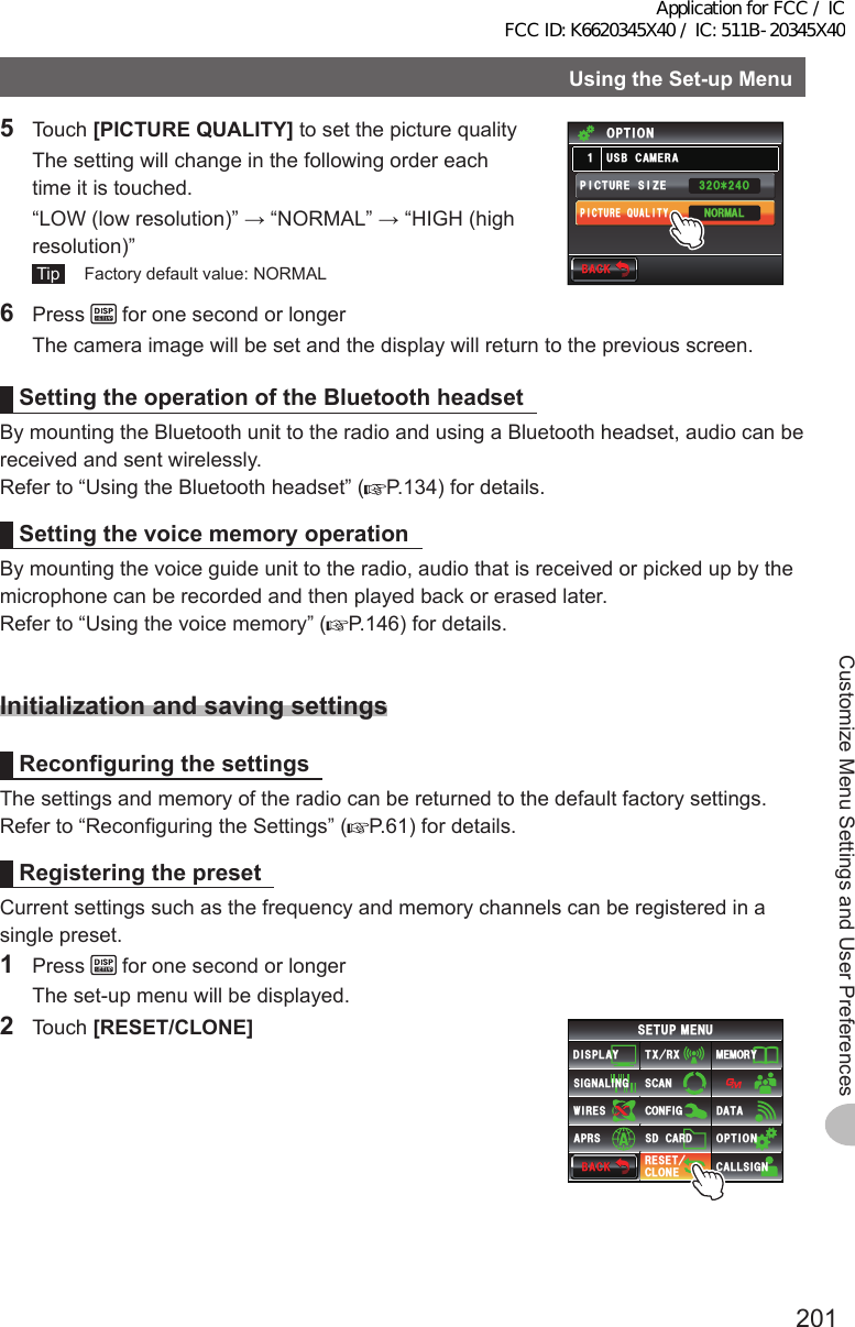 201Customize Menu Settings and User PreferencesUsingtheSet-upMenu5 Touch [PICTUREQUALITY] to set the picture quality  The setting will change in the following order each time it is touched.  “LOW (low resolution)” → “NORMAL” → “HIGH (high resolution)” Tip   Factory default value: NORMAL$#%-$#%-2+%674&apos;37#.+6;2+%674&apos;5+&lt;&apos;014/#.75$%#/&apos;4#Ჹ126+10ᲸᶤᲸ6 Press   for one second or longer  The camera image will be set and the display will return to the previous screen.SettingtheoperationoftheBluetoothheadsetBy mounting the Bluetooth unit to the radio and using a Bluetooth headset, audio can be received and sent wirelessly.Refer to “Using the Bluetooth headset” ( P.134) for details.SettingthevoicememoryoperationBy mounting the voice guide unit to the radio, audio that is received or picked up by the microphone can be recorded and then played back or erased later.Refer to “Using the voice memory” ( P.146) for details.InitializationandsavingsettingsReconfiguringthesettingsThe settings and memory of the radio can be returned to the default factory settings.Refer to “Reconfiguring the Settings” ( P.61) for details.RegisteringthepresetCurrent settings such as the frequency and memory channels can be registered in a single preset.1 Press   for one second or longer  The set-up menu will be displayed.2 Touch [RESET/CLONE]$#%-$#%-6:4:5&apos;672/&apos;074&apos;5&apos;6%.10&apos;%10(+)9Ჰ4&apos;55%#0&amp;+52.#;5+) 0#.+0)#245 126+105&amp;%#4&amp;/&apos;/14;&amp;#6#%#..5+) 0Application for FCC / IC FCC ID: K6620345X40 / IC: 511B-20345X40