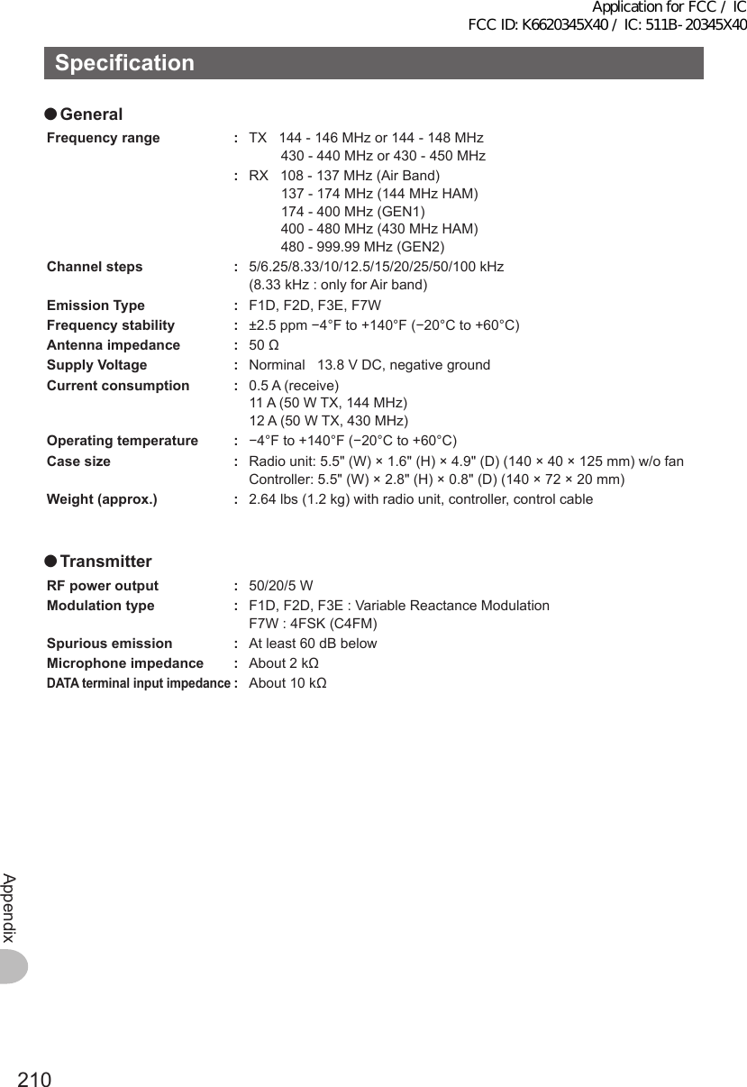 210AppendixSpecification ●GeneralFrequencyrange : TX   144 - 146 MHz or 144 - 148 MHz430 - 440 MHz or 430 - 450 MHz:RX   108 - 137 MHz (Air Band)137 - 174 MHz (144 MHz HAM)174 - 400 MHz (GEN1)400 - 480 MHz (430 MHz HAM)480 - 999.99 MHz (GEN2)Channelsteps : 5/6.25/8.33/10/12.5/15/20/25/50/100 kHz (8.33 kHz : only for Air band)EmissionType : F1D, F2D, F3E, F7WFrequencystability : ±2.5 ppm −4°F to +140°F (−20°C to +60°C)Antennaimpedance : 50 ΩSupplyVoltage : Norminal   13.8 V DC, negative groundCurrentconsumption : 0.5 A (receive)11 A (50 W TX, 144 MHz)12 A (50 W TX, 430 MHz)Operatingtemperature : −4°F to +140°F (−20°C to +60°C)Casesize : Radio unit: 5.5&quot; (W) × 1.6&quot; (H) × 4.9&quot; (D) (140 × 40 × 125 mm) w/o fanController:  5.5&quot; (W) × 2.8&quot; (H) × 0.8&quot; (D) (140 × 72 × 20 mm)Weight(approx.) : 2.64 lbs (1.2 kg) with radio unit, controller, control cable ●TransmitterRFpoweroutput : 50/20/5 WModulationtype : F1D, F2D, F3E : Variable Reactance ModulationF7W : 4FSK (C4FM)Spuriousemission : At least 60 dB belowMicrophoneimpedance : About 2 kΩDATAterminalinputimpedance: About 10 kΩApplication for FCC / IC FCC ID: K6620345X40 / IC: 511B-20345X40