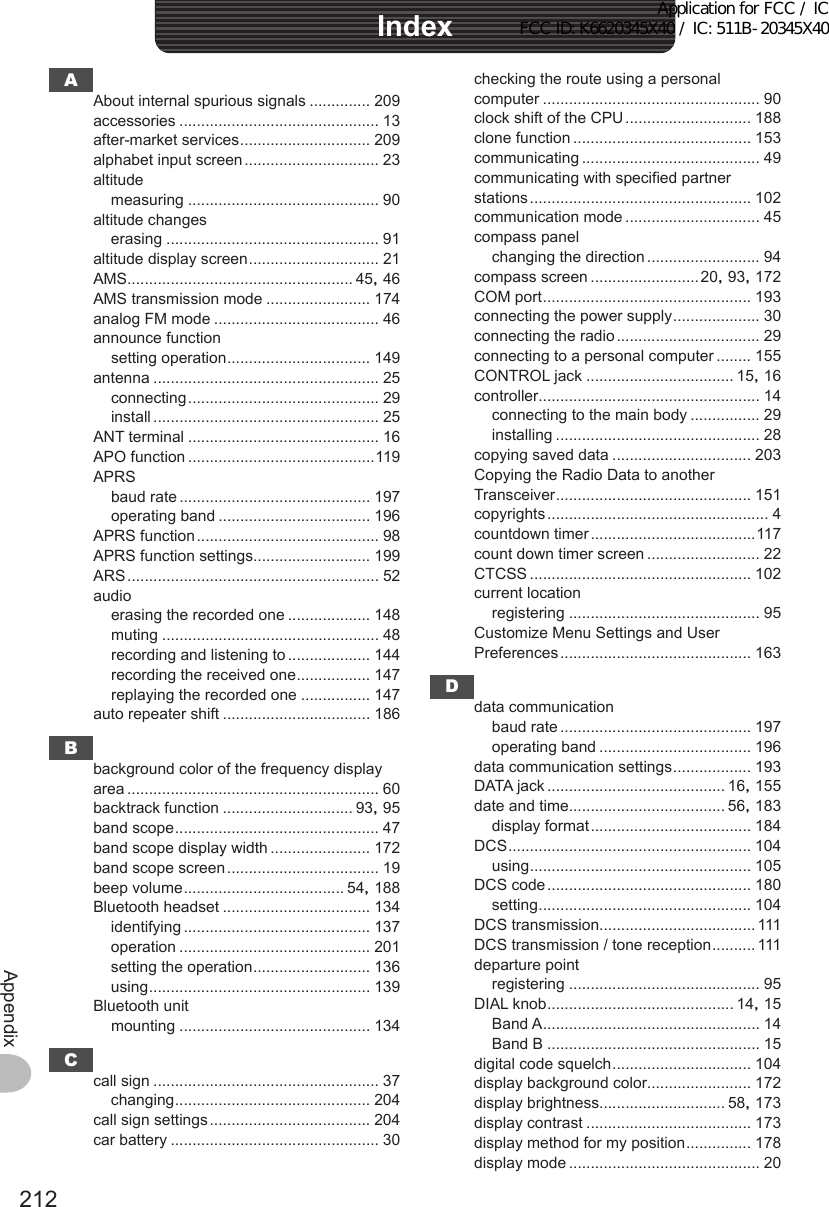 212Appendixchecking the route using a personal computer .................................................. 90clock shift of the CPU ............................. 188clone function ......................................... 153communicating ......................................... 49communicating with specified partner stations ................................................... 102communication mode ............................... 45compass panelchanging the direction .......................... 94compass screen .........................20, 93, 172COM port ................................................ 193connecting the power supply .................... 30connecting the radio ................................. 29connecting to a personal computer ........ 155CONTROL jack .................................. 15, 16controller................................................... 14connecting to the main body ................ 29installing ............................................... 28copying saved data ................................ 203Copying the Radio Data to another Transceiver ............................................. 151copyrights ................................................... 4countdown timer ......................................117count down timer screen .......................... 22CTCSS ................................................... 102current locationregistering ............................................ 95Customize Menu Settings and User Preferences ............................................ 163Ddata communicationbaud rate ............................................ 197operating band ................................... 196data communication settings .................. 193DATA jack ......................................... 16, 155date and time.................................... 56, 183display format ..................................... 184DCS ........................................................ 104using ................................................... 105DCS code ............................................... 180setting ................................................. 104DCS transmission.................................... 111DCS transmission / tone reception .......... 111departure pointregistering ............................................ 95DIAL knob ........................................... 14, 15Band A .................................................. 14Band B ................................................. 15digital code squelch ................................ 104display background color........................ 172display brightness............................. 58, 173display contrast ...................................... 173display method for my position ............... 178display mode ............................................ 20AAbout internal spurious signals .............. 209accessories .............................................. 13after-market services .............................. 209alphabet input screen ............................... 23altitudemeasuring ............................................ 90altitude changeserasing ................................................. 91altitude display screen .............................. 21AMS.................................................... 45, 46AMS transmission mode ........................ 174analog FM mode ...................................... 46announce functionsetting operation ................................. 149antenna .................................................... 25connecting ............................................ 29install .................................................... 25ANT terminal ............................................ 16APO function ...........................................119APRSbaud rate ............................................ 197operating band ................................... 196APRS function .......................................... 98APRS function settings........................... 199ARS .......................................................... 52audioerasing the recorded one ................... 148muting .................................................. 48recording and listening to ................... 144recording the received one ................. 147replaying the recorded one ................ 147auto repeater shift .................................. 186Bbackground color of the frequency display area .......................................................... 60backtrack function .............................. 93, 95band scope ............................................... 47band scope display width ....................... 172band scope screen ................................... 19beep volume ..................................... 54, 188Bluetooth headset .................................. 134identifying ........................................... 137operation ............................................ 201setting the operation ........................... 136using ................................................... 139Bluetooth unitmounting ............................................ 134Ccall sign .................................................... 37changing ............................................. 204call sign settings ..................................... 204car battery ................................................ 30IndexApplication for FCC / IC FCC ID: K6620345X40 / IC: 511B-20345X40