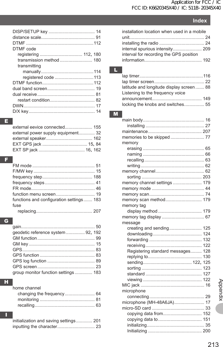 213AppendixIndexDISP/SETUP key ..................................... 14distance scale........................................... 91DTMF ......................................................112DTMF coderegistering .................................. 112, 180transmission method .......................... 180transmittingmanually .......................................... 114registered code ...............................113DTMF function ......................................... 112dual band screen ...................................... 19dual receive .............................................. 81restart condition .................................... 82DWN ......................................................... 17D/X key ..................................................... 14Eexternal eevice connected...................... 155external power supply equipment............. 32external speaker ..................................... 162EXT GPS jack .................................... 15, 84EXT SP jack ..................................... 16, 162FFM mode .................................................. 51F/MW key ................................................. 15frequency step ........................................ 188frequency steps ........................................ 41FR mode................................................... 46function menu screen ............................... 19functions and configuration settings ....... 183fusereplacing ............................................. 207Ggain........................................................... 50geodetic reference system ............... 92, 192GM function .............................................. 99GM key ..................................................... 15GPS .......................................................... 83GPS function ............................................ 83GPS log function ...................................... 89GPS screen .............................................. 23group monitor function settings .............. 183Hhome channelchanging the frequency ........................ 64monitoring ............................................ 81recalling ................................................ 63Iinitialization and saving settings ............. 201inputting the character .............................. 23installation location when used in a mobile unit............................................................ 24installing the radio .................................... 24internal spurious intensity ....................... 209interval for recording the GPS position information.............................................. 192Llap timer...................................................116lap timer screen ........................................ 22latitude and longitude display screen ....... 88Listening to the frequency voice announcement........................................ 149locking the knobs and switches ................ 55Mmain body ................................................. 16installing ............................................... 27maintenance ........................................... 207memories to be skipped ........................... 77memoryerasing ................................................. 65naming ................................................. 66recalling ................................................ 63writing ................................................... 62memory channel ....................................... 62sorting ................................................ 203memory channel settings ....................... 179memory mode .......................................... 44memory scan ............................................ 74memory scan method ............................. 179memory tagdisplay method ................................... 179memory tag display .................................. 67messagecreating and sending .......................... 125downloading ....................................... 124forwarding .......................................... 132receiving ............................................. 122Registering standard messages ......... 128replying to ........................................... 130sending ....................................... 122, 125sorting ................................................ 123standard ............................................. 127viewing ............................................... 122MIC jack ................................................... 16microphoneconnecting ............................................ 29microphone (MH-48A6JA) ........................ 17micro-SD card .......................................... 33copying data from ............................... 152copying data to ................................... 151initializing .............................................. 35Initializing ........................................... 200Application for FCC / IC FCC ID: K6620345X40 / IC: 511B-20345X40