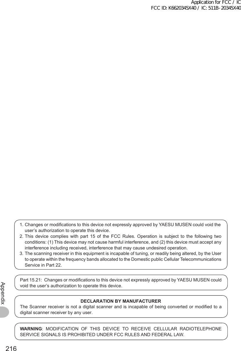 216Appendix1. Changes or modifications to this device not expressly approved by YAESU MUSEN could void the user’s authorization to operate this device.2. This device complies with part 15 of the FCC Rules. Operation is subject to the following two conditions: (1) This device may not cause harmful interference, and (2) this device must accept any interference including received, interference that may cause undesired operation.3. The scanning receiver in this equipment is incapable of tuning, or readily being altered, by the User to operate within the frequency bands allocated to the Domestic public Cellular Telecommunications Service in Part 22.Part 15.21:  Changes or modifications to this device not expressly approved by YAESU MUSEN could void the user’s authorization to operate this device.DECLARATIONBYMANUFACTURERThe Scanner receiver is not a digital scanner and is incapable of being converted or modified to a digital scanner receiver by any user.WARNING: MODIFICATION OF THIS DEVICE TO RECEIVE CELLULAR RADIOTELEPHONE SERVICE SIGNALS IS PROHIBITED UNDER FCC RULES AND FEDERAL LAW.Application for FCC / IC FCC ID: K6620345X40 / IC: 511B-20345X40