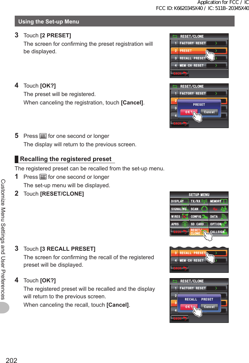 202Customize Menu Settings and User PreferencesUsingtheSet-upMenu3 Touch [2PRESET]  The screen for confirming the preset registration will be displayed.$#%-$#%-4&apos;5&apos;6%.10&apos;ᲹᲺ᲻᲼(#%614;4&apos;5&apos;624&apos;5&apos;64&apos;%#..24&apos;5&apos;6/&apos;/%*4&apos;5&apos;6ŻŻŻŻ4 Touch [OK?]  The preset will be registered.  When canceling the registration, touch [Cancel].$#%-$#%-4&apos;5&apos;6%.10&apos;ᲹᲺ᲻᲼(#%614;4&apos;5&apos;624&apos;5&apos;64&apos;%#..24&apos;5&apos;6/&apos;/%*4&apos;5&apos;6ŻŻŻŻ%CPEGᲴ1-!24&apos;5&apos;65 Press   for one second or longer  The display will return to the previous screen.RecallingtheregisteredpresetThe registered preset can be recalled from the set-up menu.1 Press   for one second or longer  The set-up menu will be displayed.2 Touch [RESET/CLONE]$#%-$#%-6:4:5&apos;672/&apos;074&apos;5&apos;6%.10&apos;%10(+)9Ჰ4&apos;55%#0&amp;+52.#;5+) 0#.+0)#245 126+105&amp;%#4&amp;/&apos;/14;&amp;#6#%#..5+) 03 Touch [3RECALLPRESET]  The screen for confirming the recall of the registered preset will be displayed.$#%-$#%-Ჺ᲻᲼24&apos;5&apos;64&apos;%#..24&apos;5&apos;6/&apos;/%*4&apos;5&apos;6ŻŻŻ4 Touch [OK?]  The registered preset will be recalled and the display will return to the previous screen.  When canceling the recall, touch [Cancel].$#%-$#%-4&apos;5&apos;6%.10&apos;ᲹᲺ᲻᲼(#%614;4&apos;5&apos;624&apos;5&apos;64&apos;%#..24&apos;5&apos;6/&apos;/%*4&apos;5&apos;6ŻŻŻŻ%CPEGᲴ1-!4&apos;%#..24&apos;5&apos;6Application for FCC / IC FCC ID: K6620345X40 / IC: 511B-20345X40