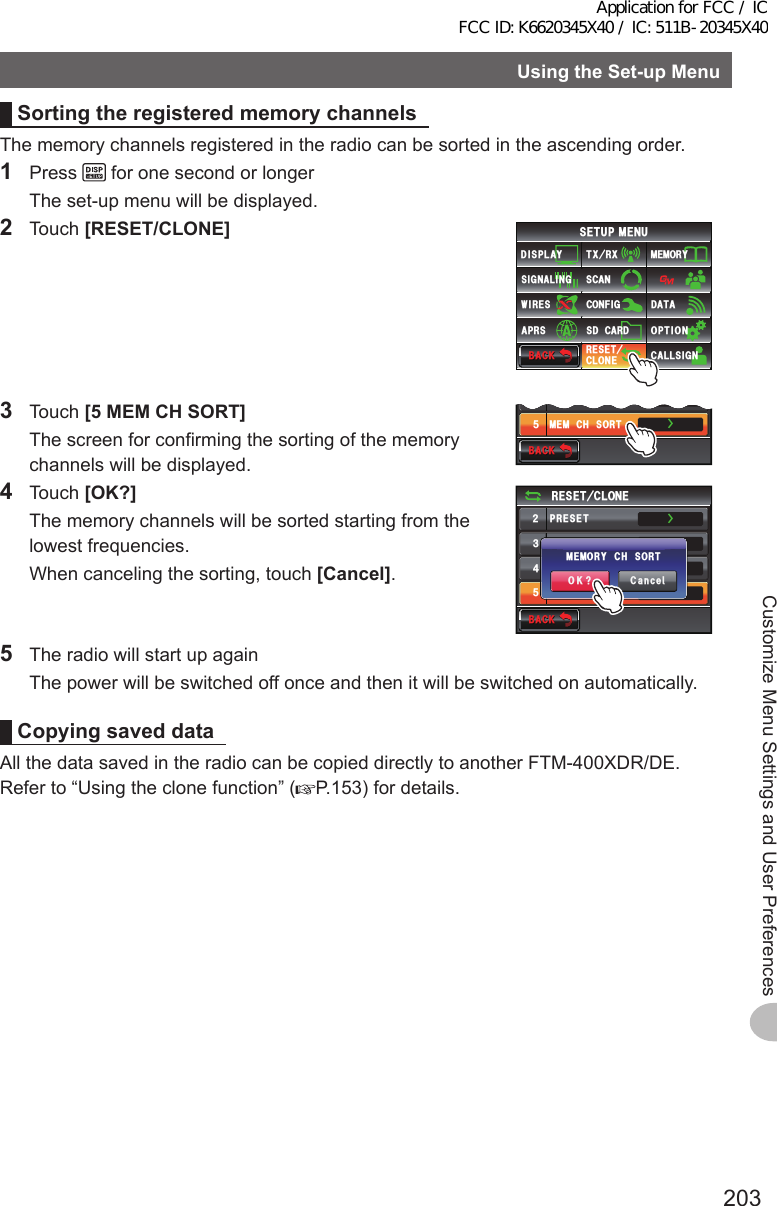 203Customize Menu Settings and User PreferencesUsingtheSet-upMenuSortingtheregisteredmemorychannelsThe memory channels registered in the radio can be sorted in the ascending order.1 Press   for one second or longer  The set-up menu will be displayed.2 Touch [RESET/CLONE]$#%-$#%-6:4:5&apos;672/&apos;074&apos;5&apos;6%.10&apos;%10(+)9Ჰ4&apos;55%#0&amp;+52.#;5+) 0#.+0)#245 126+105&amp;%#4&amp;/&apos;/14;&amp;#6#%#..5+) 03 Touch [5MEMCHSORT]  The screen for confirming the sorting of the memory channels will be displayed.$#%-$#%-᲼Ჽ/&apos;/%*4&apos;5&apos;6/&apos;/%*5146ŻŻ4 Touch [OK?]  The memory channels will be sorted starting from the lowest frequencies.  When canceling the sorting, touch [Cancel].$#%-$#%-4&apos;5&apos;6%.10&apos;Ჺ᲻᲼Ჽ24&apos;5&apos;64&apos;%#..24&apos;5&apos;6/&apos;/%*4&apos;5&apos;6/&apos;/%*5146ŻŻŻŻ%CPEGᲴ1-!/&apos;/14;%*51465  The radio will start up again  The power will be switched off once and then it will be switched on automatically.CopyingsaveddataAll the data saved in the radio can be copied directly to another FTM-400XDR/DE.Refer to “Using the clone function” ( P.153) for details.Application for FCC / IC FCC ID: K6620345X40 / IC: 511B-20345X40