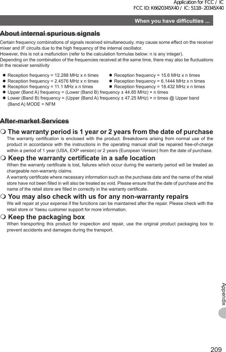 209AppendixWhenyouhavedifficulties...AboutinternalspurioussignalsCertain frequency combinations of signals received simultaneously, may cause some effect on the receiver mixer and IF circuits due to the high frequency of the internal oscillator. However, this is not a malfunction (refer to the calculation formulas below: n is any integer). Depending on the combination of the frequencies received at the same time, there may also be fluctuations in the receiver sensitivity zReception frequency = 12.288 MHz x n times  zReception frequency = 15.6 MHz x n times zReception frequency = 2.4576 MHz x n times  zReception frequency = 6.1444 MHz x n times zReception frequency = 11.1 MHz x n times  zReception frequency = 18.432 MHz x n times zUpper (Band A) frequency = (Lower (Band B) frequency ± 44.85 MHz) × n times zLower (Band B) frequency = (Upper (Band A) frequency ± 47.25 MHz) × n times @ Upper band (Band A) MODE = NFMAfter-marketServicesThewarrantyperiodis1yearor2yearsfromthedateofpurchaseThe warranty certification is enclosed with the product. Breakdowns arising from normal use of the product in accordance with the instructions in the operating manual shall be repaired free-of-charge within a period of 1 year (USA, EXP version) or 2 years (European Version) from the date of purchase.KeepthewarrantycertificateinasafelocationWhen the warranty certificate is lost, failures which occur during the warranty period will be treated as chargeable non-warranty claims.A warranty certificate where necessary information such as the purchase date and the name of the retail store have not been filled in will also be treated as void. Please ensure that the date of purchase and the name of the retail store are filled in correctly in the warranty certificate.Youmayalsocheckwithusforanynon-warrantyrepairsWe will repair at your expense if the functions can be maintained after the repair. Please check with the retail store or Yaesu customer support for more information.KeepthepackagingboxWhen transporting this product for inspection and repair, use the original product packaging box to prevent accidents and damages during the transport.Application for FCC / IC FCC ID: K6620345X40 / IC: 511B-20345X40