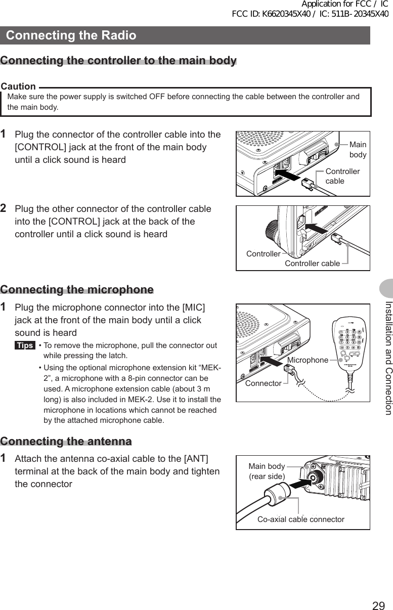 29Installation and ConnectionConnectingtheRadioConnectingthecontrollertothemainbodyCautionMake sure the power supply is switched OFF before connecting the cable between the controller and the main body.1  Plug the connector of the controller cable into the [CONTROL] jack at the front of the main body until a click sound is heard本体コントロールケーブルMain bodyController cable2  Plug the other connector of the controller cable into the [CONTROL] jack at the back of the controller until a click sound is heardコントロールケーブルコントローラControllerController cableConnectingthemicrophone1  Plug the microphone connector into the [MIC] jack at the front of the main body until a click sound is heardTips  •  To remove the microphone, pull the connector out while pressing the latch.  •  Using the optional microphone extension kit “MEK-2”, a microphone with a 8-pin connector can be used. A microphone extension cable (about 3 m long) is also included in MEK-2. Use it to install the microphone in locations which cannot be reached by the attached microphone cable.LOCKP3P2P171482059BACD36P4LAMPDTMF MICROPHONEMH-48ABCJKLTUVGHIPQRSDEFMNOWXYZMICコネクタマイクロホンMicrophoneConnectorConnectingtheantenna1  Attach the antenna co-axial cable to the [ANT] terminal at the back of the main body and tighten the connector同軸ケーブル端子本体（後面）Main body (rear side)Co-axial cable connectorApplication for FCC / IC FCC ID: K6620345X40 / IC: 511B-20345X40