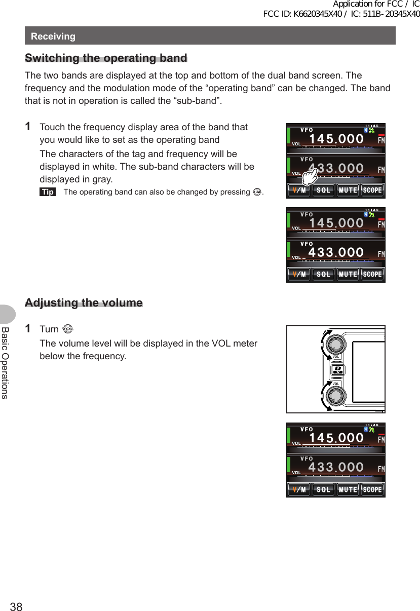 38Basic OperationsReceivingSwitchingtheoperatingbandThe two bands are displayed at the top and bottom of the dual band screen. The frequency and the modulation mode of the “operating band” can be changed. The band that is not in operation is called the “sub-band”.1  Touch the frequency display area of the band that you would like to set as the operating band  The characters of the tag and frequency will be displayed in white. The sub-band characters will be displayed in gray.Tip  The operating band can also be changed by pressing  .Ჹ᲼ᲽᲸᲸᲸ᲼᲻᲻ ᲸᲸᲸ/76&apos;5%12&apos;/853.8(18(1Ჹ᲼ᲽᲸᲸᲸ᲼᲻᲻ ᲸᲸᲸ/76&apos;5%12&apos;/853.8(18(1Adjustingthevolume1 Turn   The volume level will be displayed in the VOL meter below the frequency./76&apos;5%12&apos;/853.Ჹ᲼ᲽᲸᲸᲸ᲼᲻᲻ ᲸᲸᲸ8(18(1Application for FCC / IC FCC ID: K6620345X40 / IC: 511B-20345X40