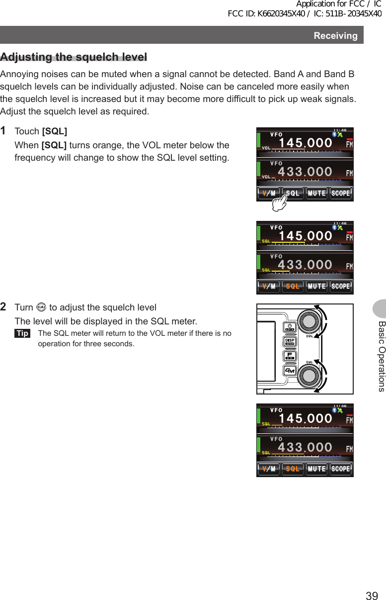 39Basic OperationsReceivingAdjustingthesquelchlevelAnnoying noises can be muted when a signal cannot be detected. Band A and Band B squelch levels can be individually adjusted. Noise can be canceled more easily when the squelch level is increased but it may become more difficult to pick up weak signals. Adjust the squelch level as required.1 Touch [SQL] When [SQL] turns orange, the VOL meter below the frequency will change to show the SQL level setting.Ჹ᲼ᲽᲸᲸᲸ᲼᲻᲻ ᲸᲸᲸ/76&apos;5%12&apos;/853.8(18(1Ჹ᲼ᲽᲸᲸᲸ᲼᲻᲻ ᲸᲸᲸ/76&apos;5%12&apos;/853.8(18(12 Turn   to adjust the squelch level  The level will be displayed in the SQL meter.Tip  The SQL meter will return to the VOL meter if there is no operation for three seconds.Ჹ᲼ᲽᲸᲸᲸ᲼᲻᲻ ᲸᲸᲸ/76&apos;5%12&apos;/853.8(18(1Application for FCC / IC FCC ID: K6620345X40 / IC: 511B-20345X40