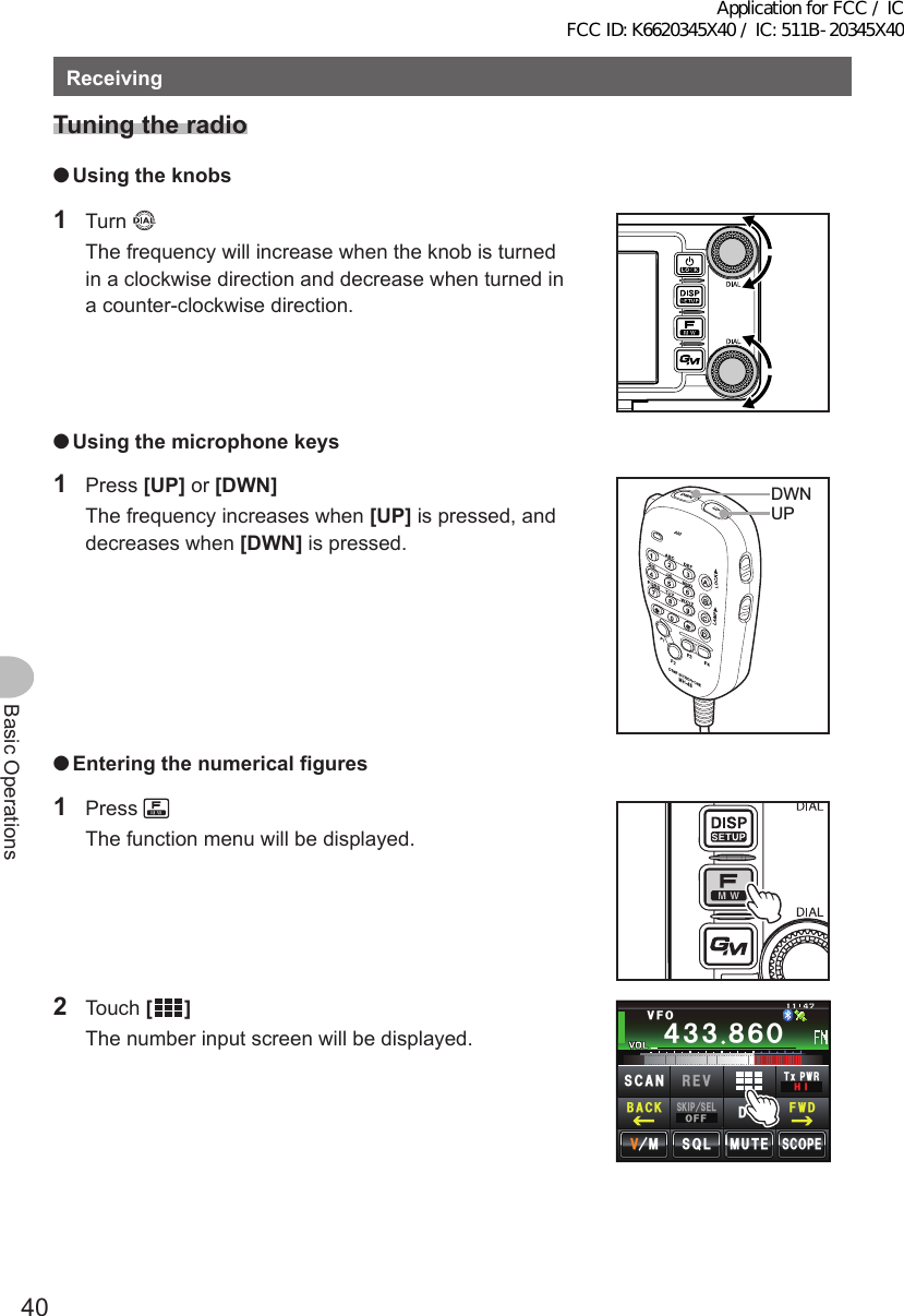 40Basic OperationsReceivingTuningtheradio ●Usingtheknobs1 Turn   The frequency will increase when the knob is turned in a clockwise direction and decrease when turned in a counter-clockwise direction. ●Usingthemicrophonekeys1 Press [UP] or [DWN]  The frequency increases when [UP] is pressed, and decreases when [DWN] is pressed.UPDWN ●Enteringthenumericalfigures1 Press   The function menu will be displayed.2 Touch []  The number input screen will be displayed.Ჹ᲼ᲽᲾᲸᲸᲹᲺ᳀;1-1*#/#᲼᲻᲻ ᳀ᲾᲸ/76&apos;5%12&apos;/853.8(15-+25&apos;.1((&amp;96Z294*+5%#0 4&apos;8(9&amp;$#%-Application for FCC / IC FCC ID: K6620345X40 / IC: 511B-20345X40